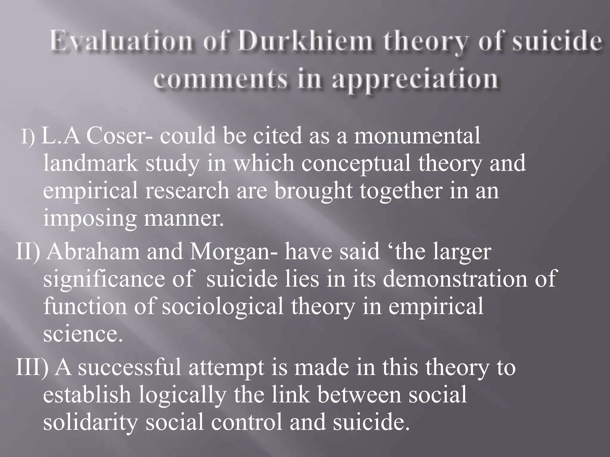 I) L.A Coser- could be cited as a monumental
landmark study in which conceptual theory and
empirical research are brought together in an
imposing manner.
II) Abraham and Morgan- have said ‘the larger
significance of suicide lies in its demonstration of
function of sociological theory in empirical
science.
III) A successful attempt is made in this theory to
establish logically the link between social
solidarity social control and suicide.
 