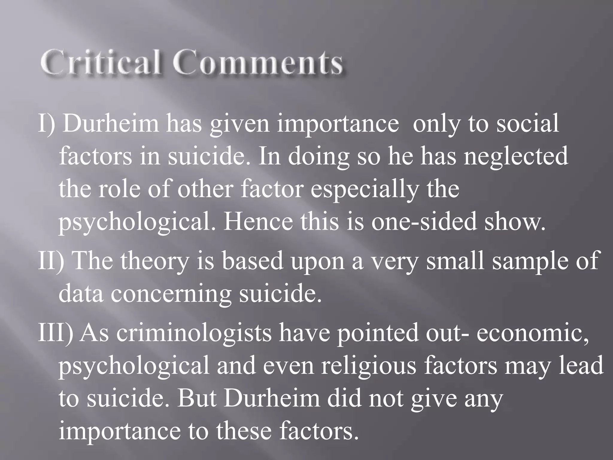 I) Durheim has given importance only to social
factors in suicide. In doing so he has neglected
the role of other factor especially the
psychological. Hence this is one-sided show.
II) The theory is based upon a very small sample of
data concerning suicide.
III) As criminologists have pointed out- economic,
psychological and even religious factors may lead
to suicide. But Durheim did not give any
importance to these factors.
 