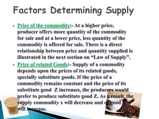 Price of the commodity:- At a higher price,
producer offers more quantity of the commodity
for sale and at a lower price, less quantity of the
commodity is offered for sale. There is a direct
relationship between price and quantity supplied is
illustrated in the next section on “Law of Supply”.
 Price of related Goods:- Supply of a commodity
depends upon the prices of its related goods,
specially substitute goods. If the price of a
commodity remains constant and the price of its
substitute good Z increases, the producers would
prefer to produce substitute good Z. As a result, the
supply commodity x will decrease and of good Z
will increase.
 