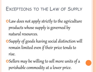 EXCEPTIONS TO THE LAW OF SUPPLY
Law does not apply strictly to the agriculture
products whose supply is governed by
natural resources.
Supply of goods having social distinction will
remain limited even if their price tends to
rise.
Sellers may be willing to sell more units of a
perishable commodity at a lower price.
 