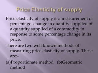 Price elasticity of supply is a measurement of
percentage change in quantity supplied of
a quantity supplied of a commodity in
response to some percentage change in its
price.
There are two well known methods of
measuring price elasticity of supply. These
are:-
(a)Proportionate method (b)Geometric
method
 