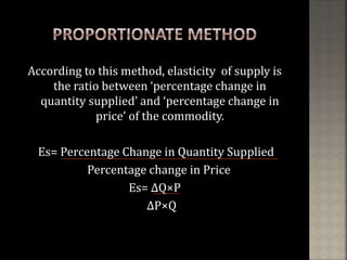 According to this method, elasticity of supply is
the ratio between ‘percentage change in
quantity supplied’ and ‘percentage change in
price’ of the commodity.
Es= Percentage Change in Quantity Supplied
Percentage change in Price
Es= ∆Q×P
∆P×Q
 