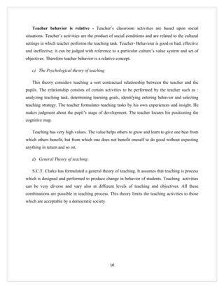 Teacher behavior is relative - Teacher’s classroom activities are based upon social
situations. Teacher’s activities are the product of social conditions and are related to the cultural
settings in which teacher performs the teaching task. Teacher- Behaviour is good or bad, effective
and ineffective, it can be judged with reference to a particular culture’s value system and set of
objectives. Therefore teacher behavior is a relative concept.

   c) The Psychological theory of teaching

   This theory considers teaching a sort contractual relationship between the teacher and the
pupils. The relationship consists of certain activities to be performed by the teacher such as :
analyzing teaching task, determining learning goals, identifying entering behavior and selecting
teaching strategy. The teacher formulates teaching tasks by his own experiences and insight. He
makes judgment about the pupil’s stage of development. The teacher locates his positioning the
cognitive map.

   Teaching has very high values. The value helps others to grow and learn to give one best from
which others benefit, but from which one does not benefit oneself to do good without expecting
anything in return and so on.

   d) General Theory of teaching

   S.C.T. Clarke has formulated a general theory of teaching. It assumes that teaching is process
which is designed and performed to produce change in behavior of students. Teaching activities
can be very diverse and vary also at different levels of teaching and objectives. All these
combinations are possible in teaching process. This theory limits the teaching activities to those
which are acceptable by a democratic society.




                                                 10
 