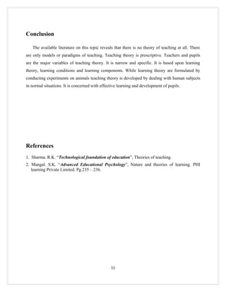 Conclusion

   The available literature on this topic reveals that there is no theory of teaching at all. There
are only models or paradigms of teaching. Teaching theory is prescriptive. Teachers and pupils
are the major variables of teaching theory. It is narrow and specific. It is based upon learning
theory, learning conditions and learning components. While learning theory are formulated by
conducting experiments on animals teaching theory is developed by dealing with human subjects
in normal situations. It is concerned with effective learning and development of pupils.




References
1. Sharma. R.K. “Technological foundation of education”, Theories of teaching.
2. Mangal. S.K. “Advanced Educational Psychology”, Nature and theories of learning. PHI
   learning Private Limited. Pg.235 – 236.




                                                11
 