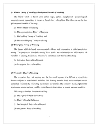(1) Formal Theory of teaching (Philosophical Theory) of teaching

   The theory which is based upon certain logic, certain metaphysical, epistemological
assumptions and propositions is known as formal theory of teaching. The following are the four
philosophical theories of teaching:

   (a) Meutic Theory of Teaching

   (b) The communication Theory of Teaching

   (c) The Molding Theory of Teaching, and

   (d) The mutual Inquiry Theory of teaching

(2) Descriptive Theory of Teaching

   The theory which is based upon empirical evidence and observation is called descriptive
theory. The purpose of descriptive theory is to predict the relationship and effectiveness of
variables of teaching. Gardon and Bruner have formulated such theories of teaching:

   (a) Instruction theory of teaching and

   (b) Prescriptive theory of teaching



(3) Normative Theory of teaching

   The normative theory of teaching may be developed because it is difficult to control the
human subjects in experimental situation. The learning theories have been developed under
controlled conditions by conducting experiments and animals. The normative theory explains the
relationship among teaching variables on the basis of observations in normal teaching condition.

   This category has four theories of teaching:

   (a) The cognitive theory of teaching

   (b) Theory of teacher-behaviour

   (c) Psychological theory of teaching and

   (d) The general theory of teaching



                                                  3
 