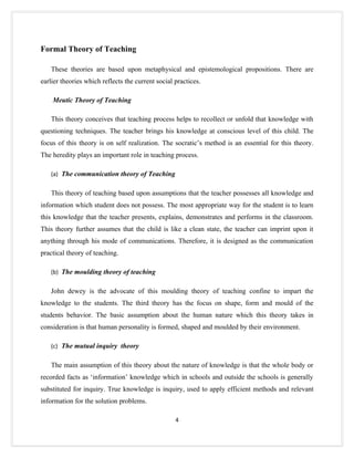 Formal Theory of Teaching

   These theories are based upon metaphysical and epistemological propositions. There are
earlier theories which reflects the current social practices.

    Meutic Theory of Teaching

   This theory conceives that teaching process helps to recollect or unfold that knowledge with
questioning techniques. The teacher brings his knowledge at conscious level of this child. The
focus of this theory is on self realization. The socratic’s method is an essential for this theory.
The heredity plays an important role in teaching process.

   (a) The communication theory of Teaching


   This theory of teaching based upon assumptions that the teacher possesses all knowledge and
information which student does not possess. The most appropriate way for the student is to learn
this knowledge that the teacher presents, explains, demonstrates and performs in the classroom.
This theory further assumes that the child is like a clean state, the teacher can imprint upon it
anything through his mode of communications. Therefore, it is designed as the communication
practical theory of teaching.

   (b) The moulding theory of teaching


   John dewey is the advocate of this moulding theory of teaching confine to impart the
knowledge to the students. The third theory has the focus on shape, form and mould of the
students behavior. The basic assumption about the human nature which this theory takes in
consideration is that human personality is formed, shaped and moulded by their environment.

   (c) The mutual inquiry theory


   The main assumption of this theory about the nature of knowledge is that the whole body or
recorded facts as ‘information’ knowledge which in schools and outside the schools is generally
substituted for inquiry. True knowledge is inquiry, used to apply efficient methods and relevant
information for the solution problems.

                                                   4
 