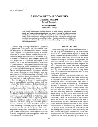 Academy of Management Review
2005, Vol. 30, No. 2, 269–287.




                                  A THEORY OF TEAM COACHING
                                                 J. RICHARD HACKMAN
                                                    Harvard University

                                                    RUTH WAGEMAN
                                                    Dartmouth College

                      After briefly reviewing the existing literature on team coaching, we propose a new
                      model with three distinguishing features. The model (1) focuses on the functions that
                      coaching serves for a team, rather than on either specific leader behaviors or lead-
                      ership styles, (2) identifies the specific times in the task performance process when
                      coaching interventions are most likely to have their intended effects, and (3) expli-
                      cates the conditions under which team-focused coaching is and is not likely to
                      facilitate performance.



   Coaches help people perform tasks. Coaching                                       TEAM COACHING
is pervasive throughout the life course, from
                                                                       Team coaching is an act of leadership, but it is
childhood (e.g., a parent helping a child learn to
                                                                    not the only one or necessarily the most conse-
ride a tricycle), through schooling (e.g., a teacher
                                                                    quential one. Team leaders engage in many dif-
coaching a student in the proper conduct of a
                                                                    ferent kinds of behaviors intended to foster team
chemistry experiment), and into adulthood (e.g.,
                                                                    effectiveness, including structuring the team
a fitness coach helping with an exercise regime
or a supervisor coaching an employee in im-                         and establishing its purposes, arranging for the
proving his or her job performance). The main                       resources a team needs for its work and remov-
body of research about coaching is found in the                     ing organizational roadblocks that impede the
training literature, and it focuses almost entirely                 work, helping individual members strengthen
on individual skill acquisition (Fournies, 1978).                   their personal contributions to the team, and
Except for the many popular books and articles                      working with the team as a whole to help mem-
that extract lessons for team leaders from the                      bers use their collective resources well in pur-
experiences of athletic coaches, relatively little                  suing team purposes.
has been published that specifically addresses                         Leaders vary in how they allocate their time
the coaching of task-performing teams.                              and attention across these activities, depending
   Here we propose a theory of team coaching                        on their own preferences; what they believe the
that is amenable to empirical testing and cor-                      team most needs; and the team’s own level of
rection. The theory has three distinguishing fea-                   authority, initiative, and maturity. Only the last
tures. One, it focuses on the functions that                        two sets of activities (helping individual mem-
coaching serves for a team, rather than on either                   bers strengthen personal contributions and
specific leader behaviors or leadership styles.                     working with the team to help use resources
Two, it explicitly addresses the specific times in                  well) are coaching behaviors, however, focusing
the task performance process when coaching                          respectively on individual team members and
interventions are most likely to “take” and have                    on the team as a whole. In this paper we deal
their intended effects. Three, it explicitly identi-                exclusively with the fourth—team coaching—
fies the conditions under which team-focused                        which we define as direct interaction with a
coaching is most likely to facilitate perfor-                       team intended to help members make coordi-
mance. Overall, we show that the impact of                          nated and task-appropriate use of their collec-
team coaching—whether provided by a formal                          tive resources in accomplishing the team’s work.
team leader or by fellow group members—                                Although team coaching is a distinct and of-
depends directly and substantially on the de-                       ten consequential aspect of team leadership, re-
gree to which the proper coaching functions are                     cent evidence suggests that leaders focus their
fulfilled competently at appropriate times and                      behavior less on team coaching than on other
in appropriate circumstances.                                       aspects of the team leadership portfolio. In a
                                                              269
 