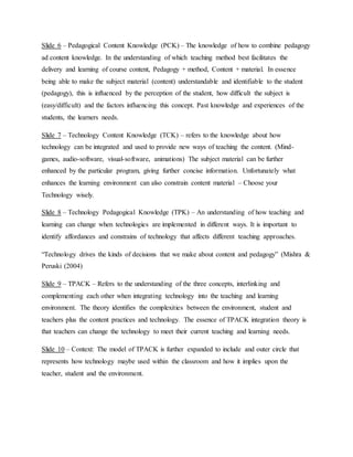 Slide 6 – Pedagogical Content Knowledge (PCK) – The knowledge of how to combine pedagogy
ad content knowledge. In the understanding of which teaching method best facilitates the
delivery and learning of course content, Pedagogy + method, Content + material. In essence
being able to make the subject material (content) understandable and identifiable to the student
(pedagogy), this is influenced by the perception of the student, how difficult the subject is
(easy/difficult) and the factors influencing this concept. Past knowledge and experiences of the
students, the learners needs.
Slide 7 – Technology Content Knowledge (TCK) – refers to the knowledge about how
technology can be integrated and used to provide new ways of teaching the content. (Mind-
games, audio-software, visual-software, animations) The subject material can be further
enhanced by the particular program, giving further concise information. Unfortunately what
enhances the learning environment can also constrain content material – Choose your
Technology wisely.
Slide 8 – Technology Pedagogical Knowledge (TPK) – An understanding of how teaching and
learning can change when technologies are implemented in different ways. It is important to
identify affordances and constrains of technology that affects different teaching approaches.
“Technology drives the kinds of decisions that we make about content and pedagogy” (Mishra &
Peruski (2004)
Slide 9 – TPACK – Refers to the understanding of the three concepts, interlinking and
complementing each other when integrating technology into the teaching and learning
environment. The theory identifies the complexities between the environment, student and
teachers plus the content practices and technology. The essence of TPACK integration theory is
that teachers can change the technology to meet their current teaching and learning needs.
Slide 10 – Context: The model of TPACK is further expanded to include and outer circle that
represents how technology maybe used within the classroom and how it implies upon the
teacher, student and the environment.
 