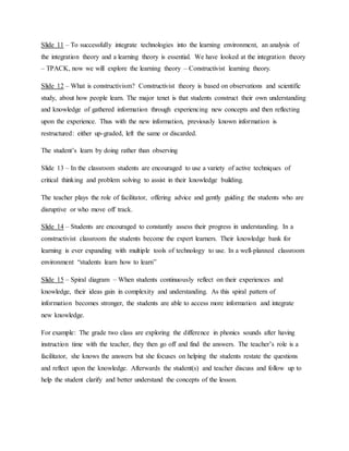 Slide 11 – To successfully integrate technologies into the learning environment, an analysis of
the integration theory and a learning theory is essential. We have looked at the integration theory
– TPACK, now we will explore the learning theory – Constructivist learning theory.
Slide 12 – What is constructivism? Constructivist theory is based on observations and scientific
study, about how people learn. The major tenet is that students construct their own understanding
and knowledge of gathered information through experiencing new concepts and then reflecting
upon the experience. Thus with the new information, previously known information is
restructured: either up-graded, left the same or discarded.
The student’s learn by doing rather than observing
Slide 13 – In the classroom students are encouraged to use a variety of active techniques of
critical thinking and problem solving to assist in their knowledge building.
The teacher plays the role of facilitator, offering advice and gently guiding the students who are
disruptive or who move off track.
Slide 14 – Students are encouraged to constantly assess their progress in understanding. In a
constructivist classroom the students become the expert learners. Their knowledge bank for
learning is ever expanding with multiple tools of technology to use. In a well-planned classroom
environment “students learn how to learn”
Slide 15 – Spiral diagram – When students continuously reflect on their experiences and
knowledge, their ideas gain in complexity and understanding. As this spiral pattern of
information becomes stronger, the students are able to access more information and integrate
new knowledge.
For example: The grade two class are exploring the difference in phonics sounds after having
instruction time with the teacher, they then go off and find the answers. The teacher’s role is a
facilitator, she knows the answers but she focuses on helping the students restate the questions
and reflect upon the knowledge. Afterwards the student(s) and teacher discuss and follow up to
help the student clarify and better understand the concepts of the lesson.
 