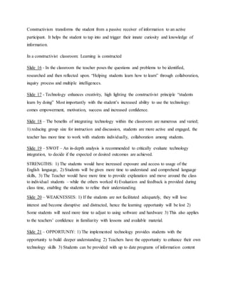 Constructivism transforms the student from a passive receiver of information to an active
participant. It helps the student to tap into and trigger their innate curiosity and knowledge of
information.
In a constructivist classroom: Learning is constructed
Slide 16 - In the classroom the teacher poses the questions and problems to be identified,
researched and then reflected upon. “Helping students learn how to learn” through collaboration,
inquiry process and multiple intelligences.
Slide 17 - Technology enhances creativity, high lighting the constructivist principle “students
learn by doing” Most importantly with the student’s increased ability to use the technology:
comes empowerment, motivation, success and increased confidence.
Slide 18 – The benefits of integrating technology within the classroom are numerous and varied;
1) reducing group size for instruction and discussion, students are more active and engaged, the
teacher has more time to work with students individually, collaboration among students.
Slide 19 – SWOT – An in-depth analysis is recommended to critically evaluate technology
integration, to decide if the expected or desired outcomes are achieved.
STRENGTHS: 1) The students would have increased exposure and access to usage of the
English language, 2) Students will be given more time to understand and comprehend language
skills, 3) The Teacher would have more time to provide explanation and move around the class
to individual students – while the others worked 4) Evaluation and feedback is provided during
class time, enabling the students to refine their understanding.
Slide 20 – WEAKNESSES: 1) If the students are not facilitated adequately, they will lose
interest and become disruptive and distracted, hence the learning opportunity will be lost 2)
Some students will need more time to adjust to using software and hardware 3) This also applies
to the teachers’ confidence in familiarity with lessons and available material.
Slide 21 – OPPORTUNIY: 1) The implemented technology provides students with the
opportunity to build deeper understanding 2) Teachers have the opportunity to enhance their own
technology skills 3) Students can be provided with up to date programs of information content
 