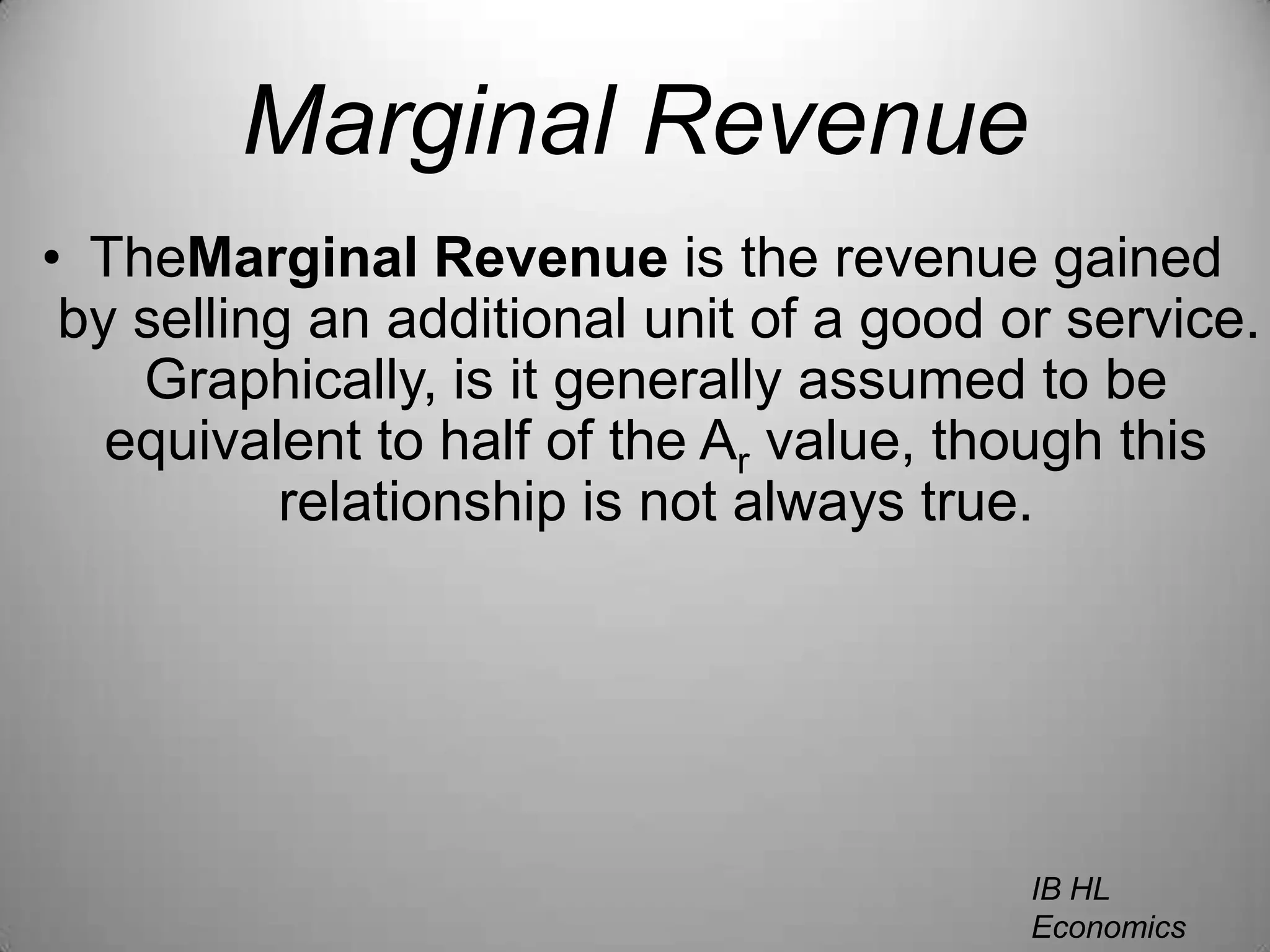 Marginal RevenueTheMarginal Revenue is the revenue gained by selling an additional unit of a good or service. Graphically, is it generally assumed to be equivalent to half of the Ar value, though this relationship is not always true.IB HL EconomicsWill Congleton