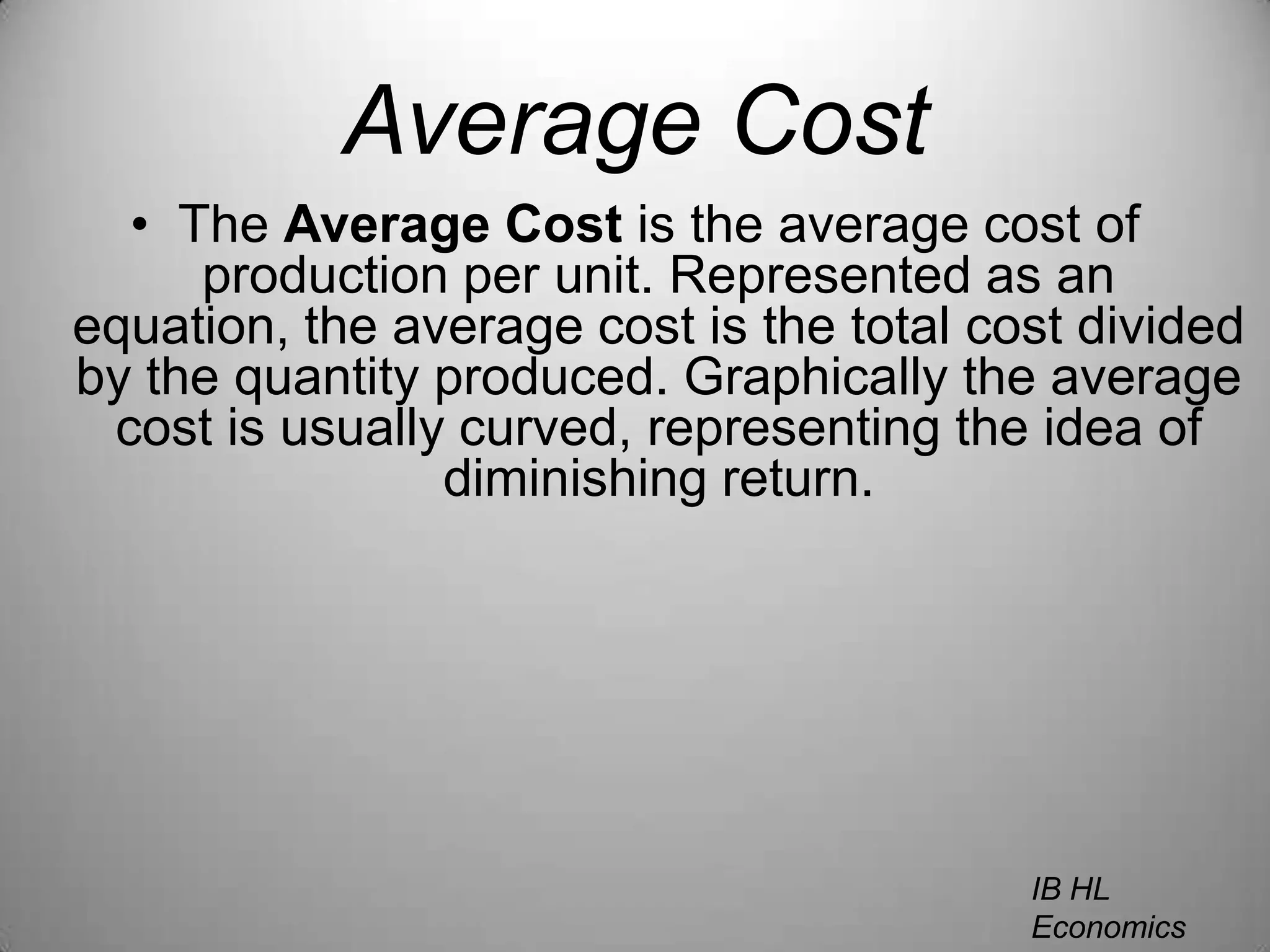 Average CostThe Average Cost is the average cost of production per unit. Represented as an equation, the average cost is the total cost divided by the quantity produced. Graphically the average cost is usually curved, representing the idea of diminishing return.IB HL EconomicsWill Congleton