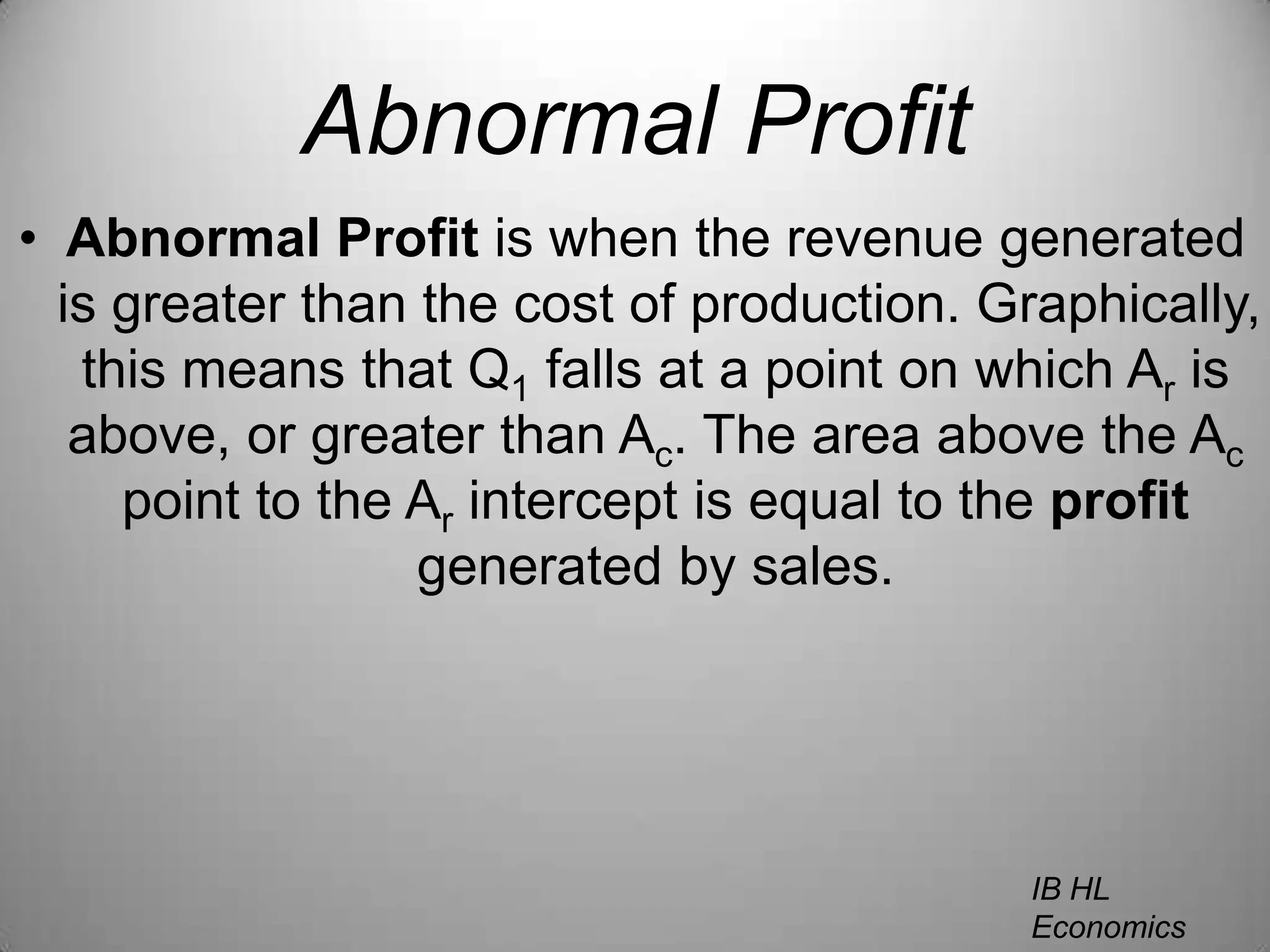 Abnormal ProfitAbnormal Profit is when the revenue generated is greater than the cost of production. Graphically, this means that Q1 falls at a point on which Ar is above, or greater than Ac. The area above the Ac point to the Ar intercept is equal to the profit generated by sales.IB HL EconomicsWill Congleton