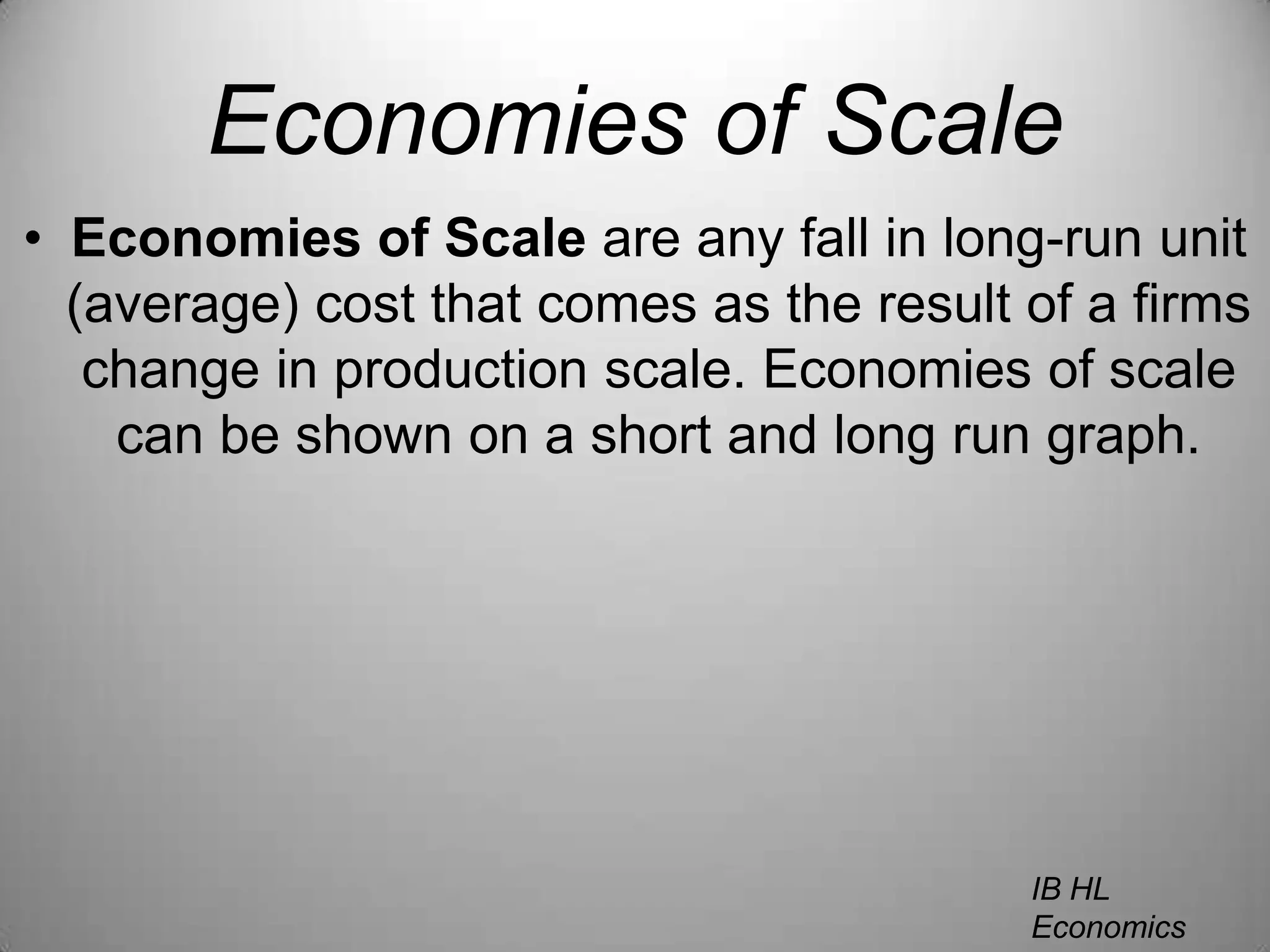 Economies of ScaleEconomies of Scale are any fall in long-run unit (average) cost that comes as the result of a firms change in production scale. Economies of scale can be shown on a short and long run graph.IB HL EconomicsWill Congleton