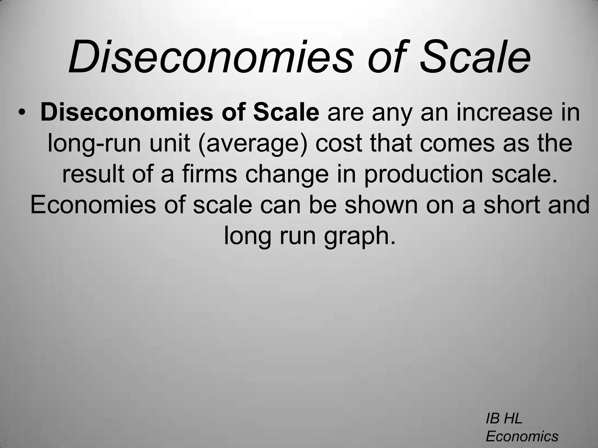 Diseconomies of ScaleDiseconomies of Scale are any an increase in long-run unit (average) cost that comes as the result of a firms change in production scale. Economies of scale can be shown on a short and long run graph.IB HL EconomicsWill Congleton