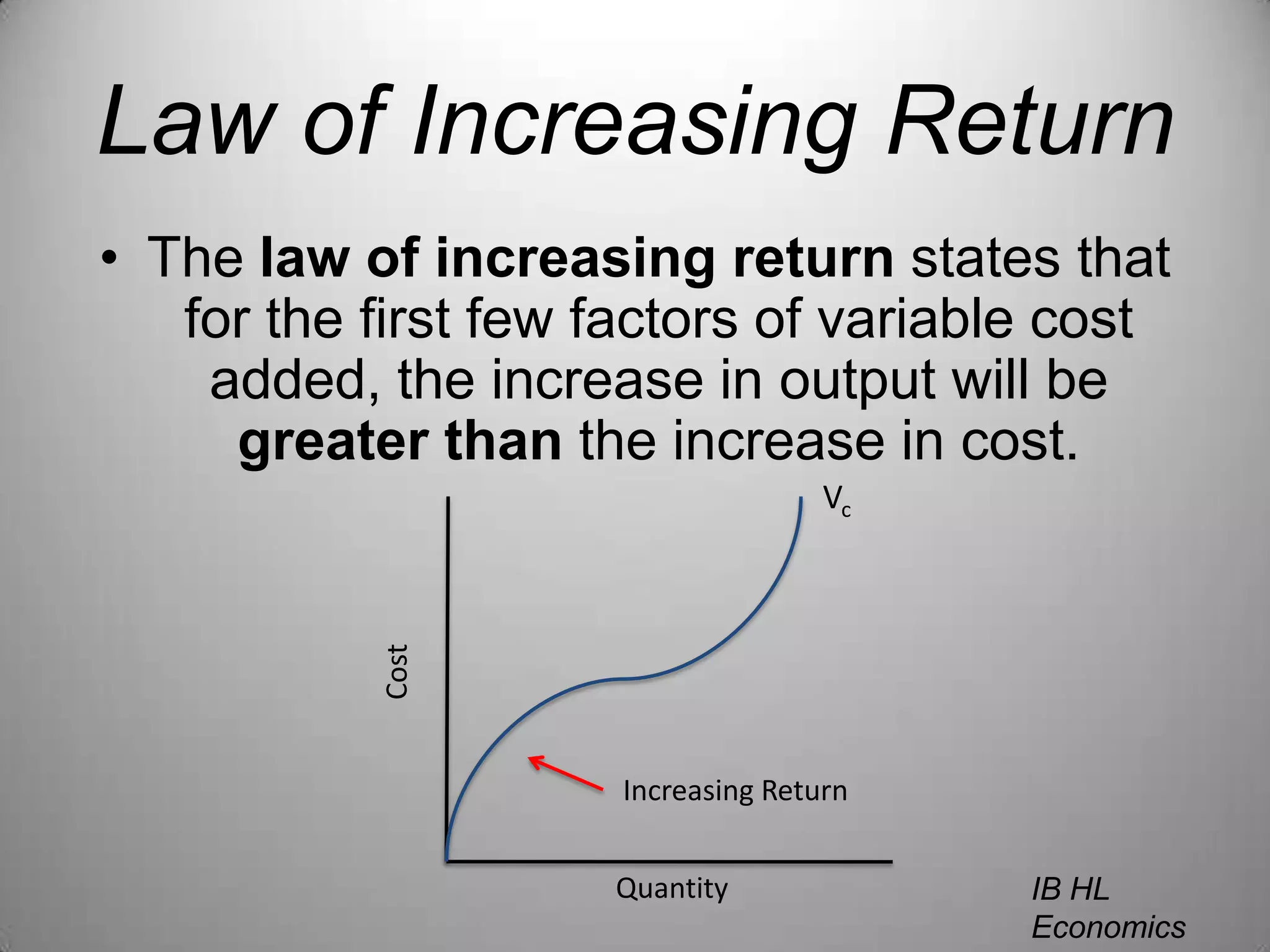 Law of Increasing ReturnThe law of increasing return states that for the first few factors of variable cost added, the increase in output will be greater than the increase in cost.VcCostIncreasing ReturnQuantityIB HL EconomicsWill Congleton