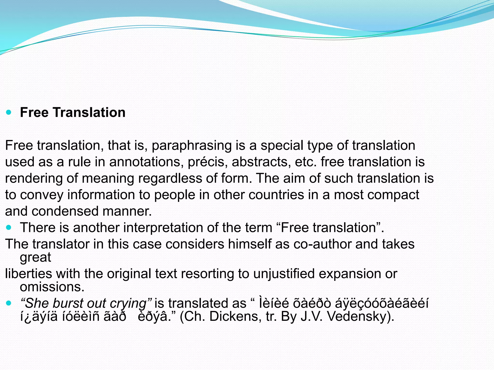  Free Translation

Free translation, that is, paraphrasing is a special type of translation
used as a rule in annotations, précis, abstracts, etc. free translation is
rendering of meaning regardless of form. The aim of such translation is
to convey information to people in other countries in a most compact
and condensed manner.
 There is another interpretation of the term “Free translation”.
The translator in this case considers himself as co-author and takes
great
liberties with the original text resorting to unjustified expansion or
omissions.
 “She burst out crying” is translated as “ Ìèíèé õàéðò áÿëçóóõàéãèéí
í¿äýíä íóëèìñ ãàð èðýâ.” (Ch. Dickens, tr. By J.V. Vedensky).

 