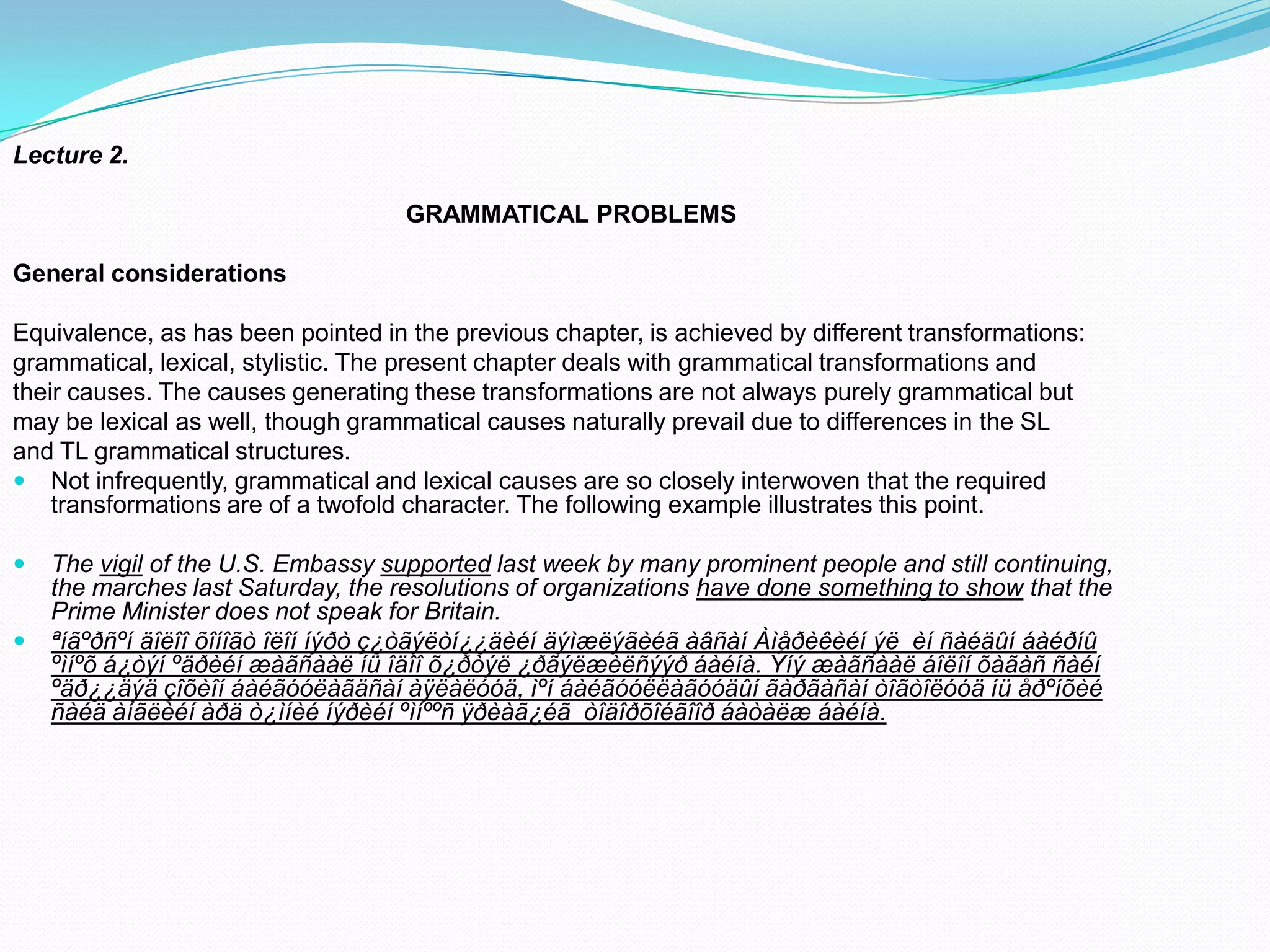 Lecture 2.
GRAMMATICAL PROBLEMS

General considerations
Equivalence, as has been pointed in the previous chapter, is achieved by different transformations:
grammatical, lexical, stylistic. The present chapter deals with grammatical transformations and
their causes. The causes generating these transformations are not always purely grammatical but
may be lexical as well, though grammatical causes naturally prevail due to differences in the SL
and TL grammatical structures.
 Not infrequently, grammatical and lexical causes are so closely interwoven that the required
transformations are of a twofold character. The following example illustrates this point.



The vigil of the U.S. Embassy supported last week by many prominent people and still continuing,
the marches last Saturday, the resolutions of organizations have done something to show that the
Prime Minister does not speak for Britain.
ªíãºðñºí äîëîî õîíîãò îëîí íýðò ç¿òãýëòí¿¿äèéí äýìæëýãèéã àâñàí Àìåðèêèéí ýë èí ñàéäûí áàéðíû
ºìíºõ á¿òýí ºäðèéí æàãñààë íü îäîî õ¿ðòýë ¿ðãýëæèëñýýð áàéíà. Ýíý æàãñààë áîëîí õàãàñ ñàéí
ºäð¿¿äýä çîõèîí áàéãóóëàãäñàí àÿëàëóóä, ìºí áàéãóóëëàãóóäûí ãàðãàñàí òîãòîëóóä íü åðºíõèé
ñàéä àíãëèéí àðä ò¿ìíèé íýðèéí ºìíººñ ÿðèàã¿éã òîäîðõîéãîîð áàòàëæ áàéíà.

 
