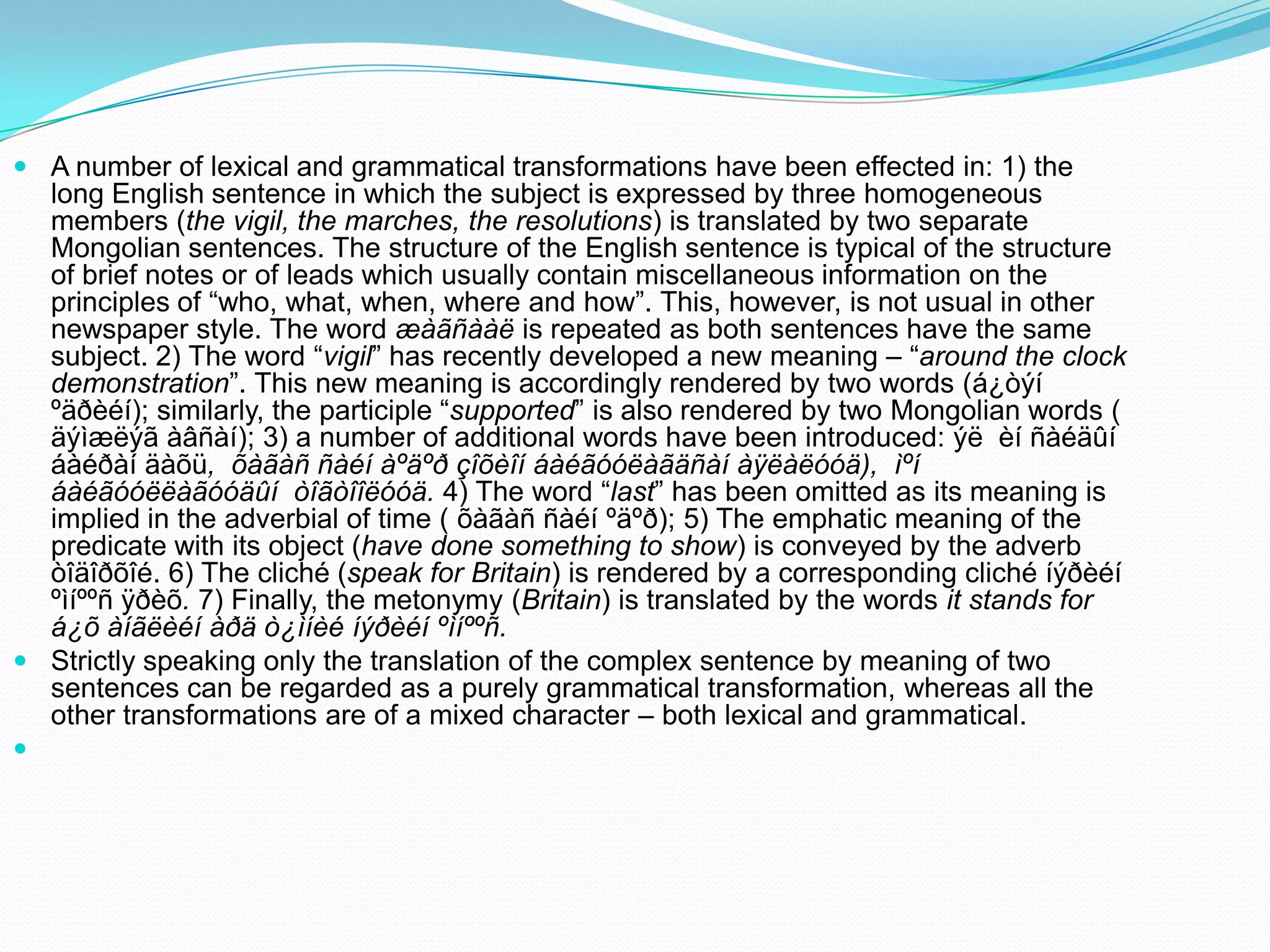  A number of lexical and grammatical transformations have been effected in: 1) the
long English sentence in which the subject is expressed by three homogeneous
members (the vigil, the marches, the resolutions) is translated by two separate
Mongolian sentences. The structure of the English sentence is typical of the structure
of brief notes or of leads which usually contain miscellaneous information on the
principles of “who, what, when, where and how”. This, however, is not usual in other
newspaper style. The word æàãñààë is repeated as both sentences have the same
subject. 2) The word “vigil” has recently developed a new meaning – “around the clock
demonstration”. This new meaning is accordingly rendered by two words (á¿òýí
ºäðèéí); similarly, the participle “supported” is also rendered by two Mongolian words (
äýìæëýã àâñàí); 3) a number of additional words have been introduced: ýë èí ñàéäûí
áàéðàí äàõü, õàãàñ ñàéí àºäºð çîõèîí áàéãóóëàãäñàí àÿëàëóóä), ìºí
áàéãóóëëàãóóäûí òîãòîîëóóä. 4) The word “last” has been omitted as its meaning is
implied in the adverbial of time ( õàãàñ ñàéí ºäºð); 5) The emphatic meaning of the
predicate with its object (have done something to show) is conveyed by the adverb
òîäîðõîé. 6) The cliché (speak for Britain) is rendered by a corresponding cliché íýðèéí
ºìíººñ ÿðèõ. 7) Finally, the metonymy (Britain) is translated by the words it stands for
á¿õ àíãëèéí àðä ò¿ìíèé íýðèéí ºìíººñ.
 Strictly speaking only the translation of the complex sentence by meaning of two
sentences can be regarded as a purely grammatical transformation, whereas all the
other transformations are of a mixed character – both lexical and grammatical.


 