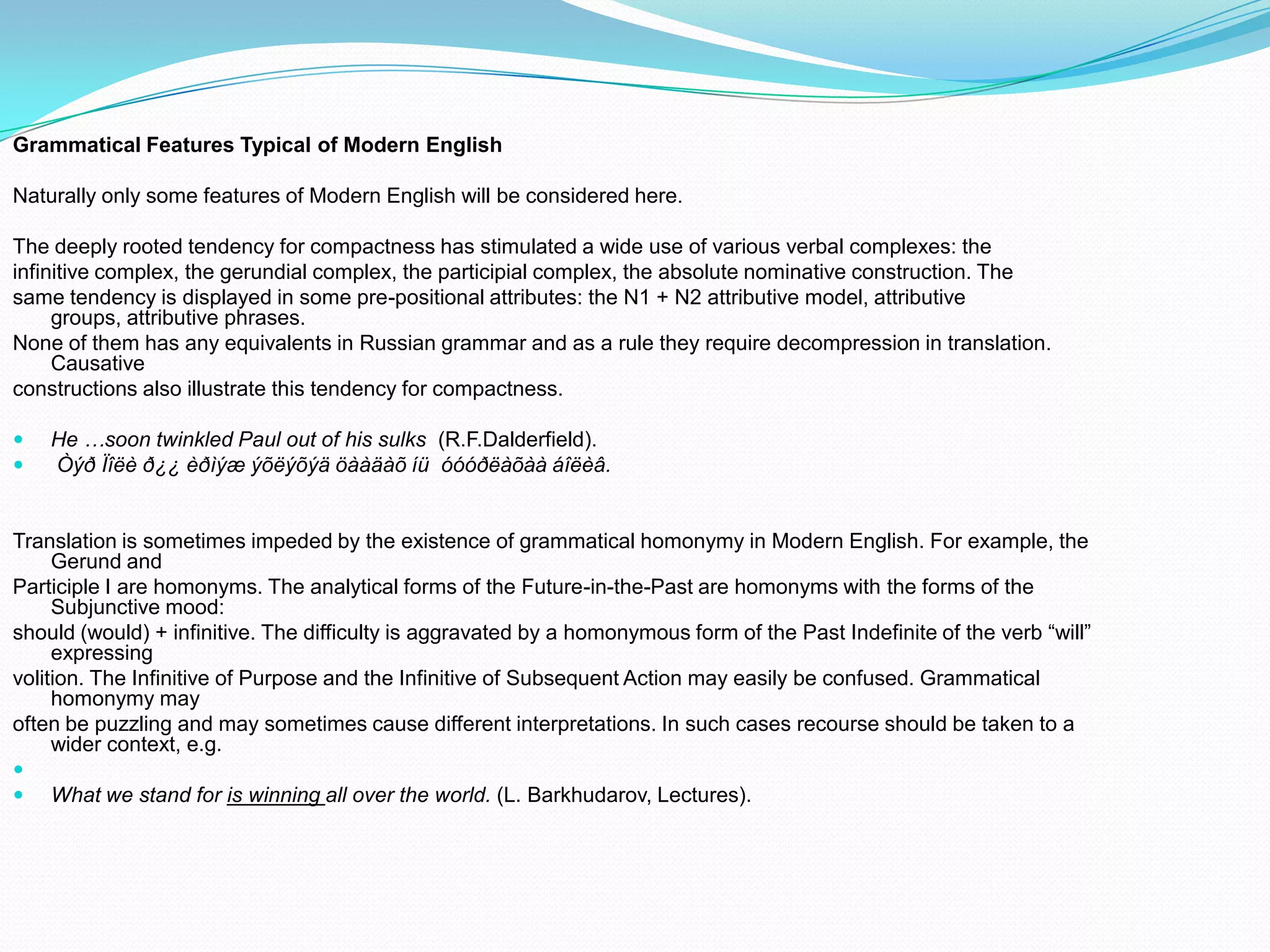 Grammatical Features Typical of Modern English
Naturally only some features of Modern English will be considered here.
The deeply rooted tendency for compactness has stimulated a wide use of various verbal complexes: the
infinitive complex, the gerundial complex, the participial complex, the absolute nominative construction. The
same tendency is displayed in some pre-positional attributes: the N1 + N2 attributive model, attributive
groups, attributive phrases.
None of them has any equivalents in Russian grammar and as a rule they require decompression in translation.
Causative
constructions also illustrate this tendency for compactness.



He …soon twinkled Paul out of his sulks (R.F.Dalderfield).
Òýð Ïîëè ð¿¿ èðìýæ ýõëýõýä öààäàõ íü óóóðëàõàà áîëèâ.

Translation is sometimes impeded by the existence of grammatical homonymy in Modern English. For example, the
Gerund and
Participle I are homonyms. The analytical forms of the Future-in-the-Past are homonyms with the forms of the
Subjunctive mood:
should (would) + infinitive. The difficulty is aggravated by a homonymous form of the Past Indefinite of the verb “will”
expressing
volition. The Infinitive of Purpose and the Infinitive of Subsequent Action may easily be confused. Grammatical
homonymy may
often be puzzling and may sometimes cause different interpretations. In such cases recourse should be taken to a
wider context, e.g.



What we stand for is winning all over the world. (L. Barkhudarov, Lectures).

 