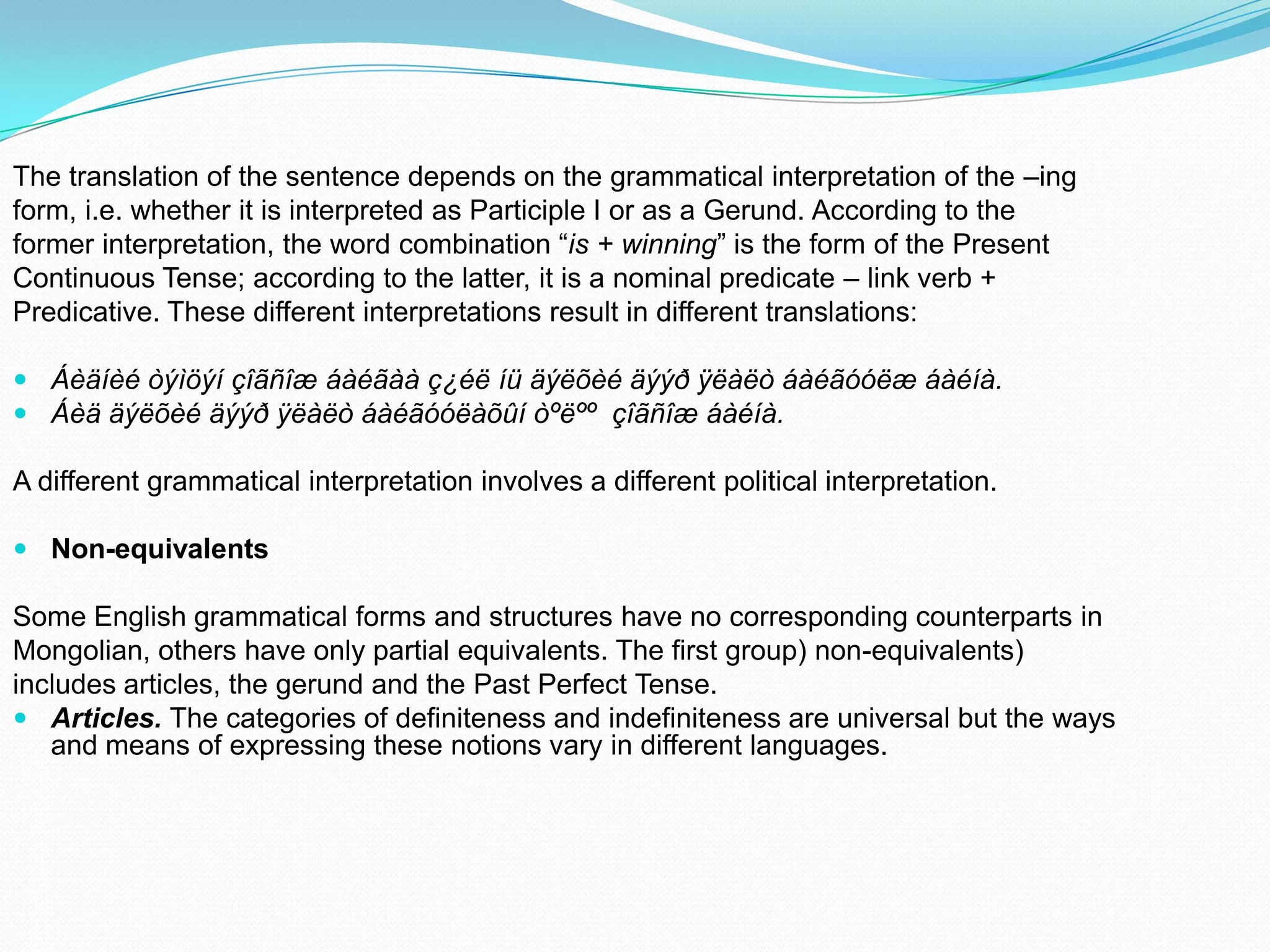 The translation of the sentence depends on the grammatical interpretation of the –ing
form, i.e. whether it is interpreted as Participle I or as a Gerund. According to the
former interpretation, the word combination “is + winning” is the form of the Present
Continuous Tense; according to the latter, it is a nominal predicate – link verb +
Predicative. These different interpretations result in different translations:
 Áèäíèé òýìöýí çîãñîæ áàéãàà ç¿éë íü äýëõèé äýýð ÿëàëò áàéãóóëæ áàéíà.
 Áèä äýëõèé äýýð ÿëàëò áàéãóóëàõûí òºëºº çîãñîæ áàéíà.

A different grammatical interpretation involves a different political interpretation.
 Non-equivalents

Some English grammatical forms and structures have no corresponding counterparts in
Mongolian, others have only partial equivalents. The first group) non-equivalents)
includes articles, the gerund and the Past Perfect Tense.
 Articles. The categories of definiteness and indefiniteness are universal but the ways
and means of expressing these notions vary in different languages.

 