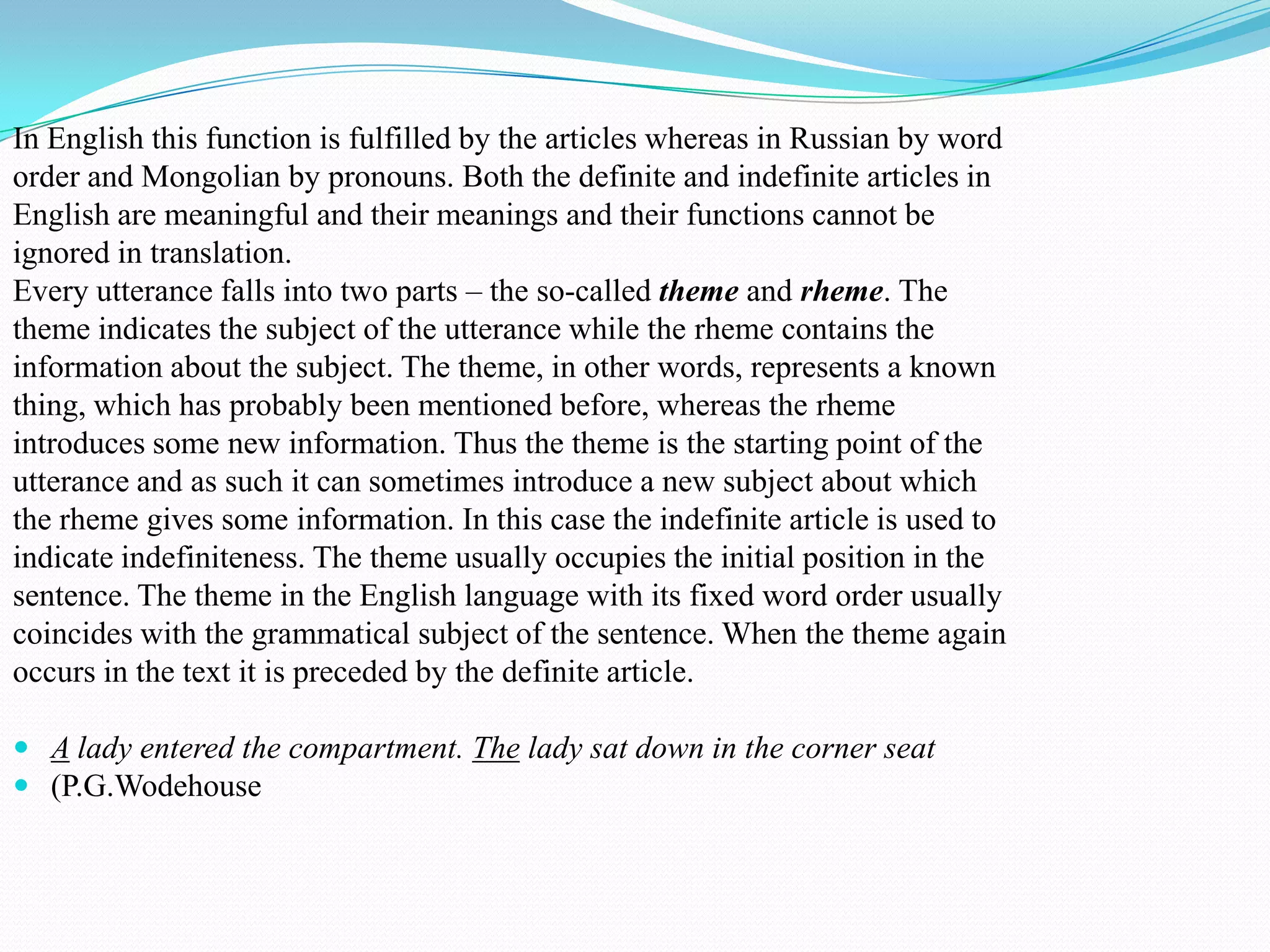In English this function is fulfilled by the articles whereas in Russian by word
order and Mongolian by pronouns. Both the definite and indefinite articles in
English are meaningful and their meanings and their functions cannot be
ignored in translation.
Every utterance falls into two parts – the so-called theme and rheme. The
theme indicates the subject of the utterance while the rheme contains the
information about the subject. The theme, in other words, represents a known
thing, which has probably been mentioned before, whereas the rheme
introduces some new information. Thus the theme is the starting point of the
utterance and as such it can sometimes introduce a new subject about which
the rheme gives some information. In this case the indefinite article is used to
indicate indefiniteness. The theme usually occupies the initial position in the
sentence. The theme in the English language with its fixed word order usually
coincides with the grammatical subject of the sentence. When the theme again
occurs in the text it is preceded by the definite article.
 A lady entered the compartment. The lady sat down in the corner seat
 (P.G.Wodehouse

 