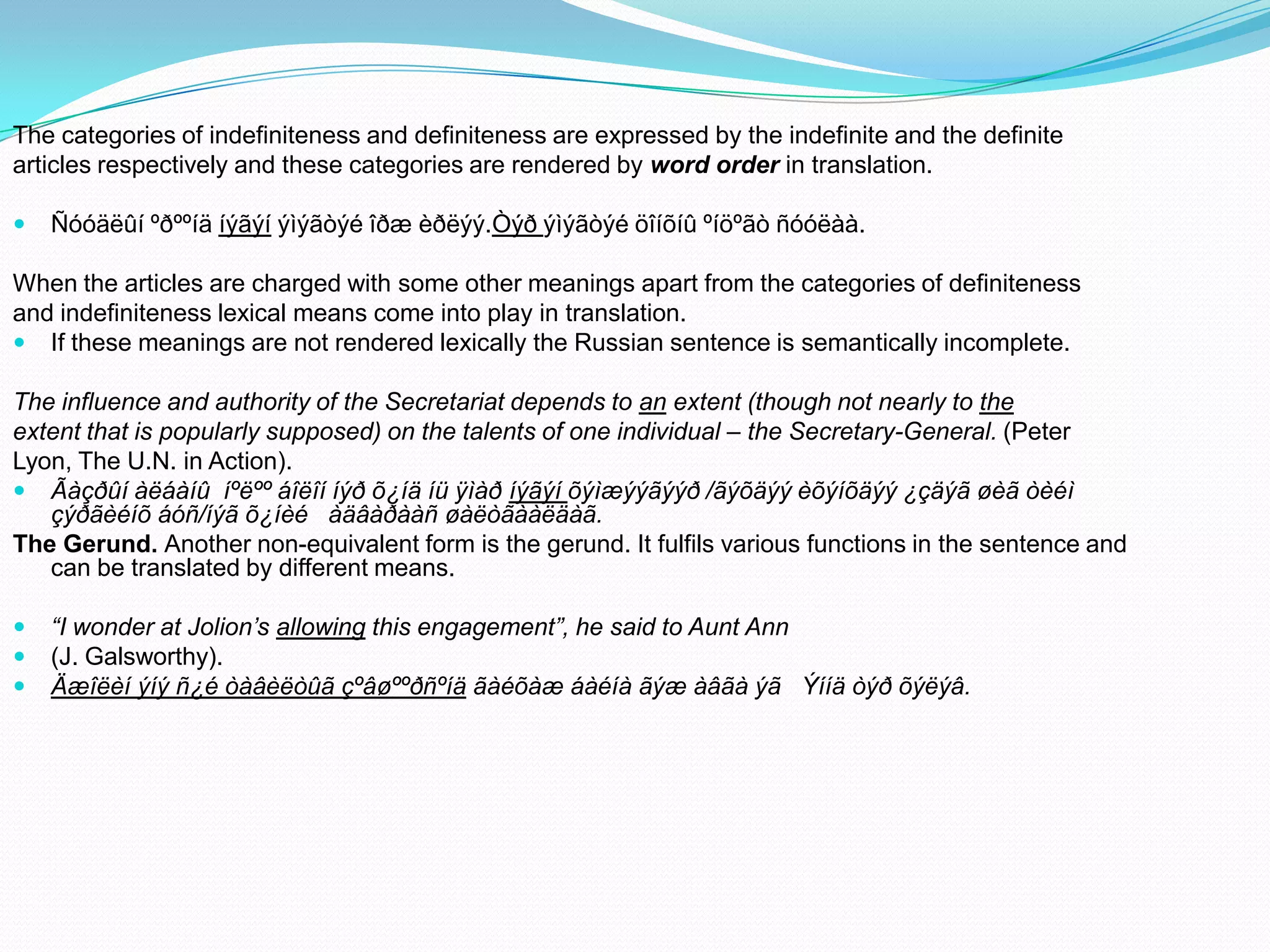 The categories of indefiniteness and definiteness are expressed by the indefinite and the definite
articles respectively and these categories are rendered by word order in translation.


Ñóóäëûí ºðººíä íýãýí ýìýãòýé îðæ èðëýý.Òýð ýìýãòýé öîíõíû ºíöºãò ñóóëàà.

When the articles are charged with some other meanings apart from the categories of definiteness
and indefiniteness lexical means come into play in translation.
 If these meanings are not rendered lexically the Russian sentence is semantically incomplete.
The influence and authority of the Secretariat depends to an extent (though not nearly to the
extent that is popularly supposed) on the talents of one individual – the Secretary-General. (Peter
Lyon, The U.N. in Action).
 Ãàçðûí àëáàíû íºëºº áîëîí íýð õ¿íä íü ÿìàð íýãýí õýìæýýãýýð /ãýõäýý èõýíõäýý ¿çäýã øèã òèéì
çýðãèéíõ áóñ/íýã õ¿íèé àäâàðààñ øàëòãààëäàã.
The Gerund. Another non-equivalent form is the gerund. It fulfils various functions in the sentence and
can be translated by different means.




“I wonder at Jolion’s allowing this engagement”, he said to Aunt Ann
(J. Galsworthy).
Äæîëèí ýíý ñ¿é òàâèëòûã çºâøººðñºíä ãàéõàæ áàéíà ãýæ àâãà ýã Ýííä òýð õýëýâ.

 
