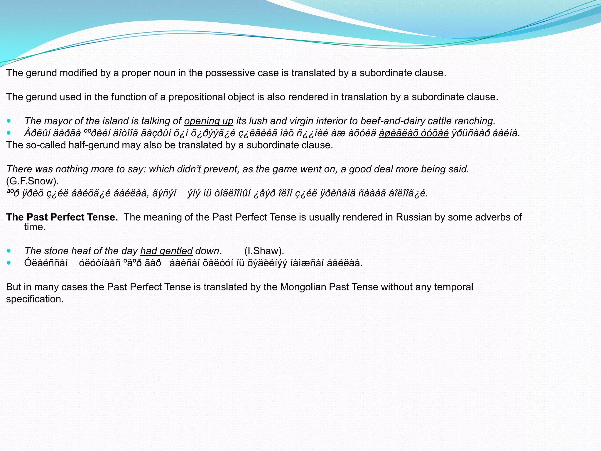 The gerund modified by a proper noun in the possessive case is translated by a subordinate clause.
The gerund used in the function of a prepositional object is also rendered in translation by a subordinate clause.



The mayor of the island is talking of opening up its lush and virgin interior to beef-and-dairy cattle ranching.
Àðëûí äàðãà ººðèéí äîòîîä ãàçðûí õ¿í õ¿ðýýã¿é ç¿ëãèéã ìàõ ñ¿¿íèé àæ àõóéä àøèãëàõ òóõàé ÿðüñààð áàéíà.
The so-called half-gerund may also be translated by a subordinate clause.
There was nothing more to say: which didn’t prevent, as the game went on, a good deal more being said.
(G.F.Snow).
ªºð ÿðèõ ç¿éë áàéõã¿é áàéëàà, ãýñýí ýíý íü òîãëîîìûí ¿åýð îëîí ç¿éë ÿðèñàíä ñàààä áîëîîã¿é.
The Past Perfect Tense. The meaning of the Past Perfect Tense is usually rendered in Russian by some adverbs of
time.



The stone heat of the day had gentled down.
(I.Shaw).
Óëàéññàí óëóóíààñ ºäºð ãàð áàéñàí õàëóóí íü õýäèéíýý íàìæñàí áàéëàà.

But in many cases the Past Perfect Tense is translated by the Mongolian Past Tense without any temporal
specification.

 