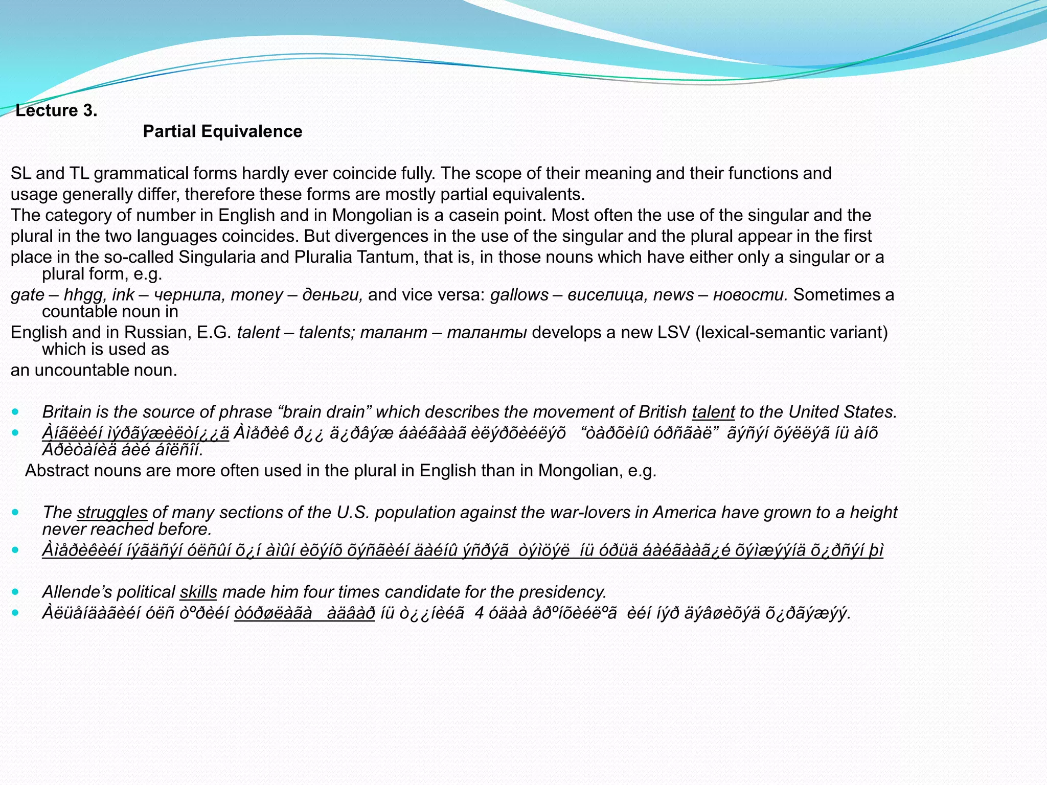 Lecture 3.
Partial Equivalence

SL and TL grammatical forms hardly ever coincide fully. The scope of their meaning and their functions and
usage generally differ, therefore these forms are mostly partial equivalents.
The category of number in English and in Mongolian is a casein point. Most often the use of the singular and the
plural in the two languages coincides. But divergences in the use of the singular and the plural appear in the first
place in the so-called Singularia and Pluralia Tantum, that is, in those nouns which have either only a singular or a
plural form, e.g.
gate – hhgg, ink – чернила, money – деньги, and vice versa: gallows – виселица, news – новости. Sometimes a
countable noun in
English and in Russian, E.G. talent – talents; талант – таланты develops a new LSV (lexical-semantic variant)
which is used as
an uncountable noun.



Britain is the source of phrase “brain drain” which describes the movement of British talent to the United States.
Àíãëèéí ìýðãýæèëòí¿¿ä Àìåðèê ð¿¿ ä¿ðâýæ áàéãààã èëýðõèéëýõ “òàðõèíû óðñãàë” ãýñýí õýëëýã íü àíõ
Áðèòàíèä áèé áîëñîí.
Abstract nouns are more often used in the plural in English than in Mongolian, e.g.




The struggles of many sections of the U.S. population against the war-lovers in America have grown to a height
never reached before.
Àìåðèêèéí íýãäñýí óëñûí õ¿í àìûí èõýíõ õýñãèéí äàéíû ýñðýã òýìöýë íü óðüä áàéãààã¿é õýìæýýíä õ¿ðñýí þì




Allende’s political skills made him four times candidate for the presidency.
Àëüåíäàãèéí óëñ òºðèéí òóðøëàãà àäâàð íü ò¿¿íèéã 4 óäàà åðºíõèéëºã èéí íýð äýâøèõýä õ¿ðãýæýý.

 
