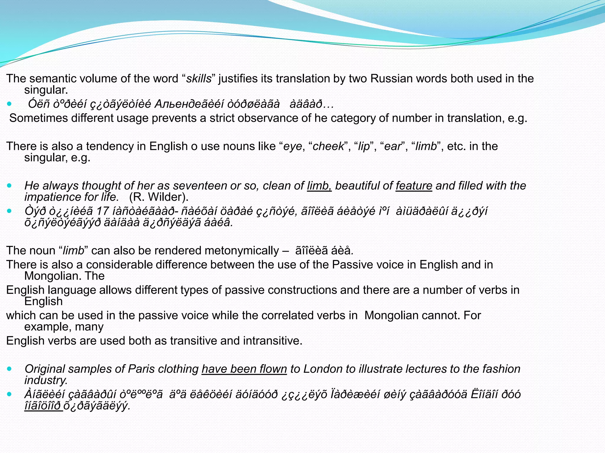The semantic volume of the word “skills” justifies its translation by two Russian words both used in the
singular.
 Óëñ òºðèéí ç¿òãýëòíèé Альендеãèéí òóðøëàãà àäâàð…
Sometimes different usage prevents a strict observance of he category of number in translation, e.g.
There is also a tendency in English o use nouns like “eye, “cheek”, “lip”, “ear”, “limb”, etc. in the
singular, e.g.



He always thought of her as seventeen or so, clean of limb, beautiful of feature and filled with the
impatience for life. (R. Wilder).
Òýð ò¿¿íèéã 17 íàñòàéãààð- ñàéõàí öàðàé ç¿ñòýé, ãîîëèã áèåòýé ìºí àìüäðàëûí ä¿¿ðýí
õ¿ñýëòýéãýýð äàíäàà ä¿ðñýëäýã áàéâ.

The noun “limb” can also be rendered metonymically – ãîîëèã áèå.
There is also a considerable difference between the use of the Passive voice in English and in
Mongolian. The
English language allows different types of passive constructions and there are a number of verbs in
English
which can be used in the passive voice while the correlated verbs in Mongolian cannot. For
example, many
English verbs are used both as transitive and intransitive.



Original samples of Paris clothing have been flown to London to illustrate lectures to the fashion
industry.
Àíãëèéí çàãâàðûí òºëººëºã äºä ëåêöèéí äóíäóóð ¿ç¿¿ëýõ Ïàðèæèéí øèíý çàãâàðóóä Ëîíäîí ðóó
îíãîöîîð õ¿ðãýãäëýý.

 