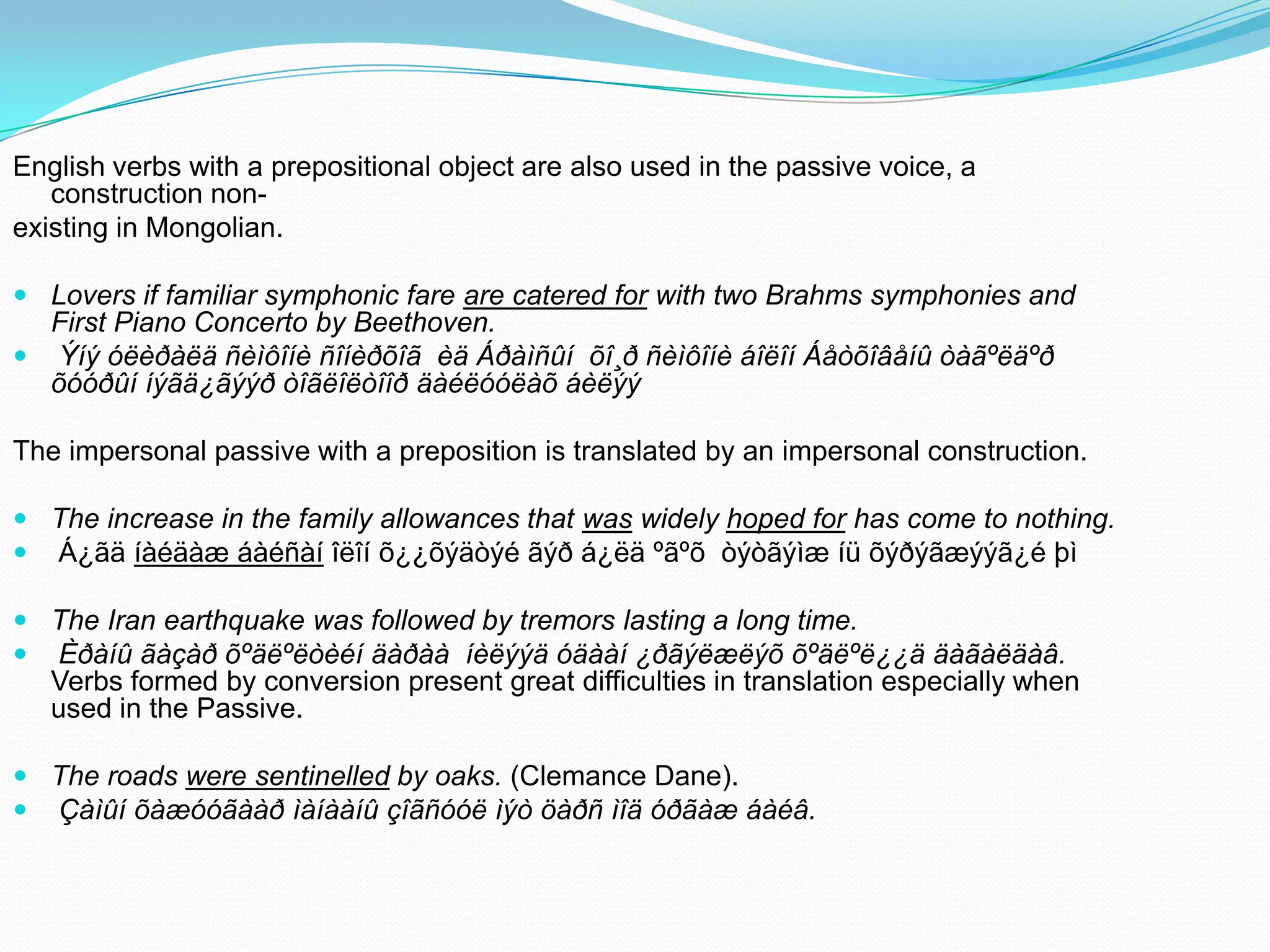 English verbs with a prepositional object are also used in the passive voice, a
construction nonexisting in Mongolian.
 Lovers if familiar symphonic fare are catered for with two Brahms symphonies and
First Piano Concerto by Beethoven.
 Ýíý óëèðàëä ñèìôîíè ñîíèðõîã èä Áðàìñûí õî¸ð ñèìôîíè áîëîí Áåòõîâåíû òàãºëäºð
õóóðûí íýãä¿ãýýð òîãëîëòîîð äàéëóóëàõ áèëýý

The impersonal passive with a preposition is translated by an impersonal construction.
 The increase in the family allowances that was widely hoped for has come to nothing.
 Á¿ãä íàéäàæ áàéñàí îëîí õ¿¿õýäòýé ãýð á¿ëä ºãºõ òýòãýìæ íü õýðýãæýýã¿é þì

 The Iran earthquake was followed by tremors lasting a long time.
 Èðàíû ãàçàð õºäëºëòèéí äàðàà íèëýýä óäààí ¿ðãýëæëýõ õºäëºë¿¿ä äàãàëäàâ.
Verbs formed by conversion present great difficulties in translation especially when
used in the Passive.
 The roads were sentinelled by oaks. (Clemance Dane).
 Çàìûí õàæóóãààð ìàíààíû çîãñóóë ìýò öàðñ ìîä óðãàæ áàéâ.

 