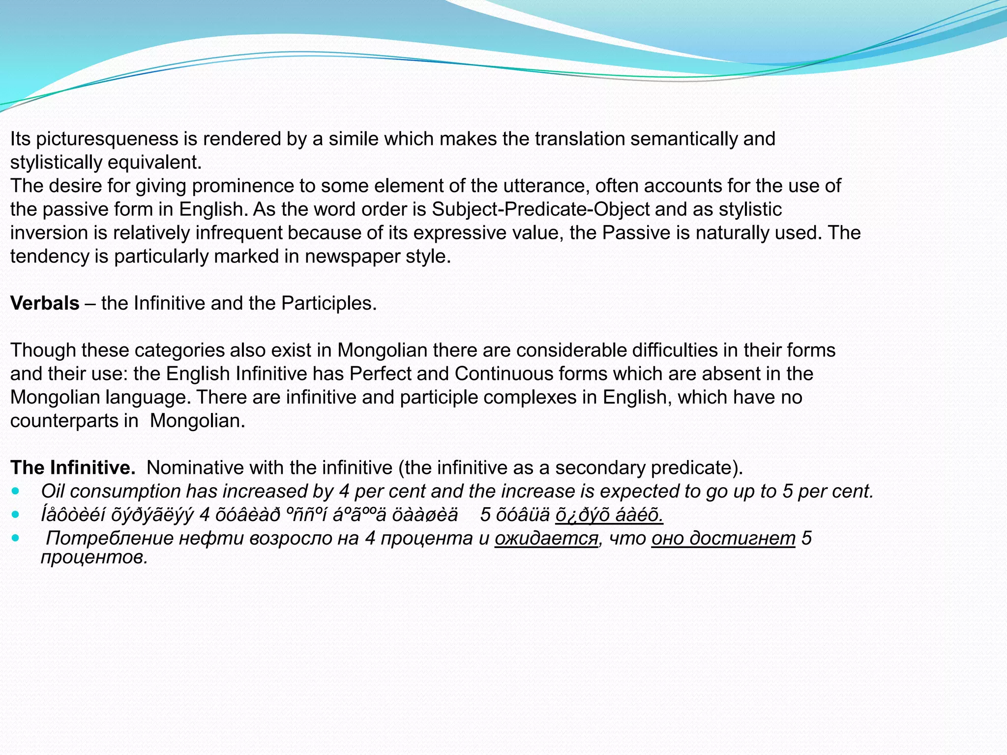 Its picturesqueness is rendered by a simile which makes the translation semantically and
stylistically equivalent.
The desire for giving prominence to some element of the utterance, often accounts for the use of
the passive form in English. As the word order is Subject-Predicate-Object and as stylistic
inversion is relatively infrequent because of its expressive value, the Passive is naturally used. The
tendency is particularly marked in newspaper style.
Verbals – the Infinitive and the Participles.
Though these categories also exist in Mongolian there are considerable difficulties in their forms
and their use: the English Infinitive has Perfect and Continuous forms which are absent in the
Mongolian language. There are infinitive and participle complexes in English, which have no
counterparts in Mongolian.
The Infinitive. Nominative with the infinitive (the infinitive as a secondary predicate).
 Oil consumption has increased by 4 per cent and the increase is expected to go up to 5 per cent.
 Íåôòèéí õýðýãëýý 4 õóâèàð ºññºí áºãººä öààøèä 5 õóâüä õ¿ðýõ áàéõ.
 Потребление нефти возросло на 4 процента и ожидается, что оно достигнет 5
процентов.

 