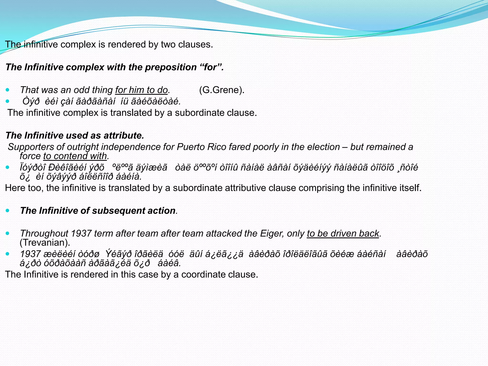 The infinitive complex is rendered by two clauses.
The Infinitive complex with the preposition “for”.



That was an odd thing for him to do.
(G.Grene).
Òýð èéì çàí ãàðãàñàí íü ãàéõàëòàé.
The infinitive complex is translated by a subordinate clause.

The Infinitive used as attribute.
Supporters of outright independence for Puerto Rico fared poorly in the election – but remained a
force to contend with.
 Ïóýðòî Ðèêîãèéí ýðõ ºëººã äýìæèã òàë öººõºí òîîíû ñàíàë àâñàí õýäèéíýý ñàíàëûã òîîöîõ ¸ñòîé
õ¿ èí õýâýýð áîëëñîîð áàéíà.
Here too, the infinitive is translated by a subordinate attributive clause comprising the infinitive itself.


The Infinitive of subsequent action.



Throughout 1937 term after team after team attacked the Eiger, only to be driven back.
(Trevanian).
 1937 æèëèéí òóðø Ýéãýð îðãèëä óóë äûí á¿ëã¿¿ä àâèðàõ îðîëäëîãûã õèéæ áàéñàí
á¿ðò óõðàõààñ àðãàã¿éä õ¿ð áàéâ.
The Infinitive is rendered in this case by a coordinate clause.

àâèðàõ

 