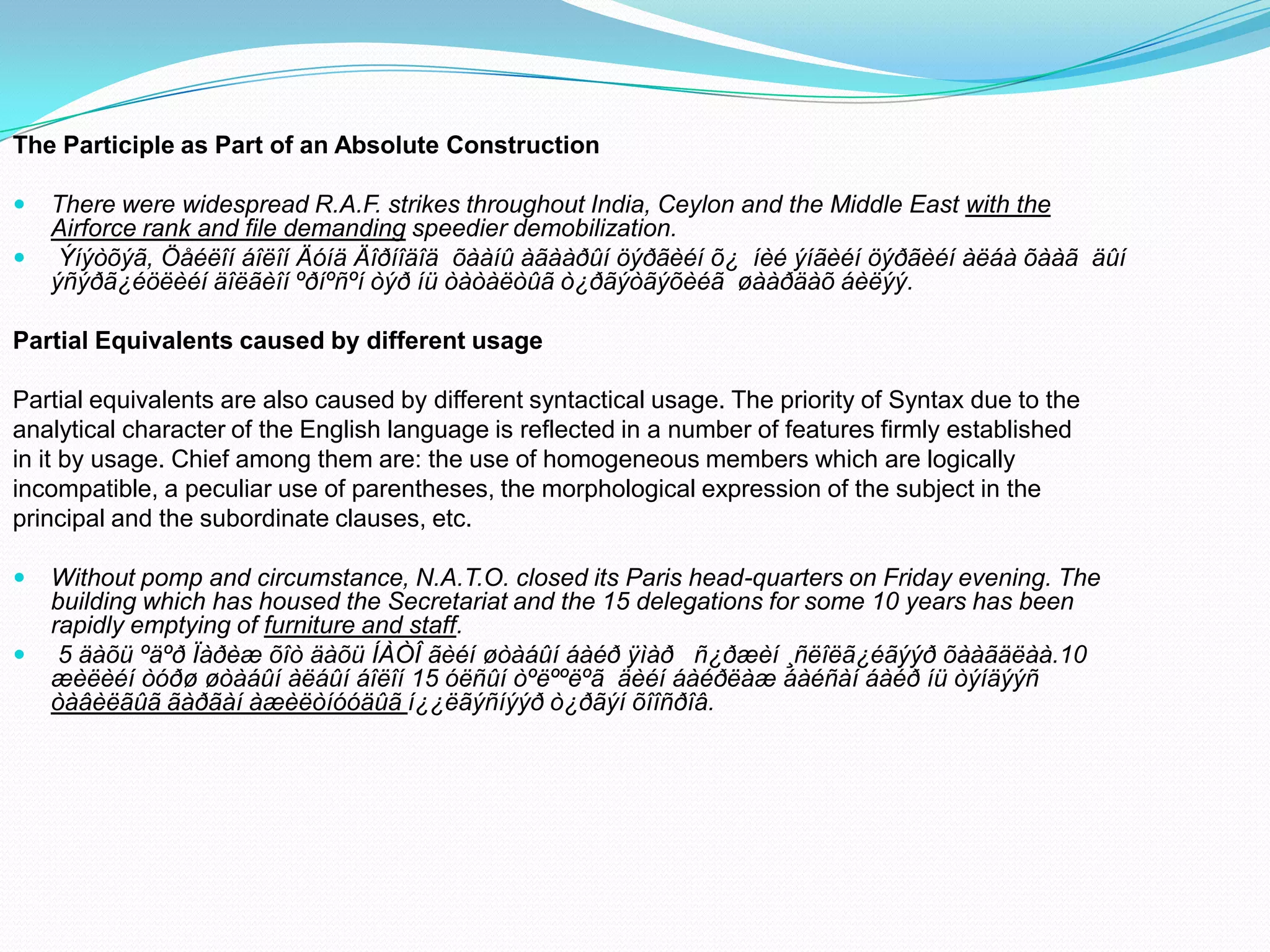 The Participle as Part of an Absolute Construction



There were widespread R.A.F. strikes throughout India, Ceylon and the Middle East with the
Airforce rank and file demanding speedier demobilization.
Ýíýòõýã, Öåéëîí áîëîí Äóíä Äîðíîäîä õààíû àãààðûí öýðãèéí õ¿ íèé ýíãèéí öýðãèéí àëáà õààã äûí
ýñýðã¿éöëèéí äîëãèîí ºðíºñºí òýð íü òàòàëòûã ò¿ðãýòãýõèéã øààðäàõ áèëýý.

Partial Equivalents caused by different usage
Partial equivalents are also caused by different syntactical usage. The priority of Syntax due to the
analytical character of the English language is reflected in a number of features firmly established
in it by usage. Chief among them are: the use of homogeneous members which are logically
incompatible, a peculiar use of parentheses, the morphological expression of the subject in the
principal and the subordinate clauses, etc.



Without pomp and circumstance, N.A.T.O. closed its Paris head-quarters on Friday evening. The
building which has housed the Secretariat and the 15 delegations for some 10 years has been
rapidly emptying of furniture and staff.
5 äàõü ºäºð Ïàðèæ õîò äàõü ÍÀÒÎ ãèéí øòàáûí áàéð ÿìàð ñ¿ðæèí ¸ñëîëã¿éãýýð õààãäëàà.10
æèëèéí òóðø øòàáûí àëáûí áîëîí 15 óëñûí òºëººëºã äèéí áàéðëàæ áàéñàí áàéð íü òýíäýýñ
òàâèëãûã ãàðãàí àæèëòíóóäûã í¿¿ëãýñíýýð ò¿ðãýí õîîñðîâ.

 