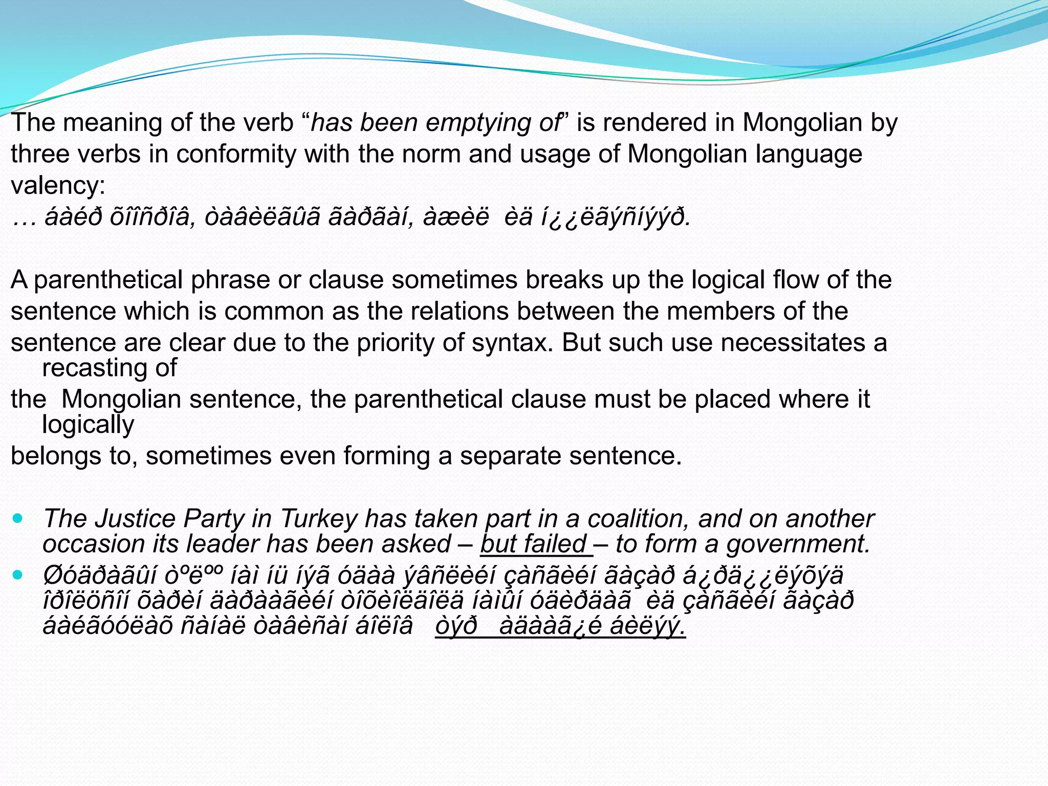 The meaning of the verb “has been emptying of” is rendered in Mongolian by
three verbs in conformity with the norm and usage of Mongolian language
valency:
… áàéð õîîñðîâ, òàâèëãûã ãàðãàí, àæèë èä í¿¿ëãýñíýýð.

A parenthetical phrase or clause sometimes breaks up the logical flow of the
sentence which is common as the relations between the members of the
sentence are clear due to the priority of syntax. But such use necessitates a
recasting of
the Mongolian sentence, the parenthetical clause must be placed where it
logically
belongs to, sometimes even forming a separate sentence.
 The Justice Party in Turkey has taken part in a coalition, and on another
occasion its leader has been asked – but failed – to form a government.
 Øóäðàãûí òºëºº íàì íü íýã óäàà ýâñëèéí çàñãèéí ãàçàð á¿ðä¿¿ëýõýä
îðîëöñîí õàðèí äàðààãèéí òîõèîëäîëä íàìûí óäèðäàã èä çàñãèéí ãàçàð
áàéãóóëàõ ñàíàë òàâèñàí áîëîâ òýð àäààã¿é áèëýý.

 