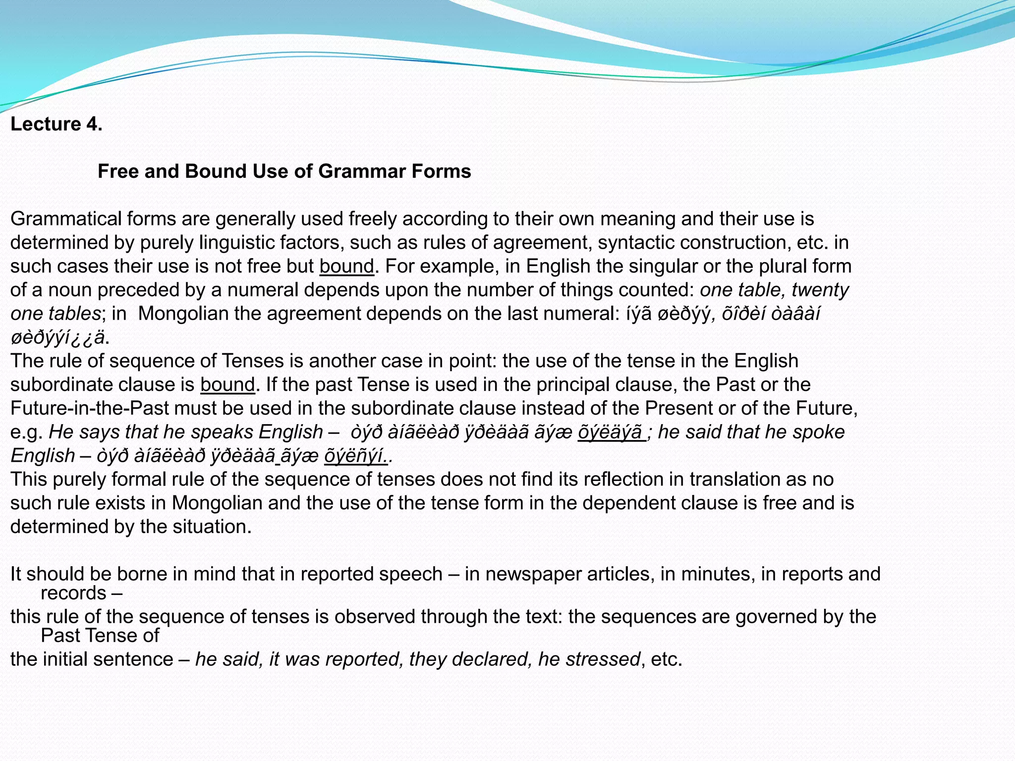 Lecture 4.
Free and Bound Use of Grammar Forms

Grammatical forms are generally used freely according to their own meaning and their use is
determined by purely linguistic factors, such as rules of agreement, syntactic construction, etc. in
such cases their use is not free but bound. For example, in English the singular or the plural form
of a noun preceded by a numeral depends upon the number of things counted: one table, twenty
one tables; in Mongolian the agreement depends on the last numeral: íýã øèðýý, õîðèí òàâàí
øèðýýí¿¿ä.
The rule of sequence of Tenses is another case in point: the use of the tense in the English
subordinate clause is bound. If the past Tense is used in the principal clause, the Past or the
Future-in-the-Past must be used in the subordinate clause instead of the Present or of the Future,
e.g. He says that he speaks English – òýð àíãëèàð ÿðèäàã ãýæ õýëäýã ; he said that he spoke
English – òýð àíãëèàð ÿðèäàã ãýæ õýëñýí..
This purely formal rule of the sequence of tenses does not find its reflection in translation as no
such rule exists in Mongolian and the use of the tense form in the dependent clause is free and is
determined by the situation.
It should be borne in mind that in reported speech – in newspaper articles, in minutes, in reports and
records –
this rule of the sequence of tenses is observed through the text: the sequences are governed by the
Past Tense of
the initial sentence – he said, it was reported, they declared, he stressed, etc.

 