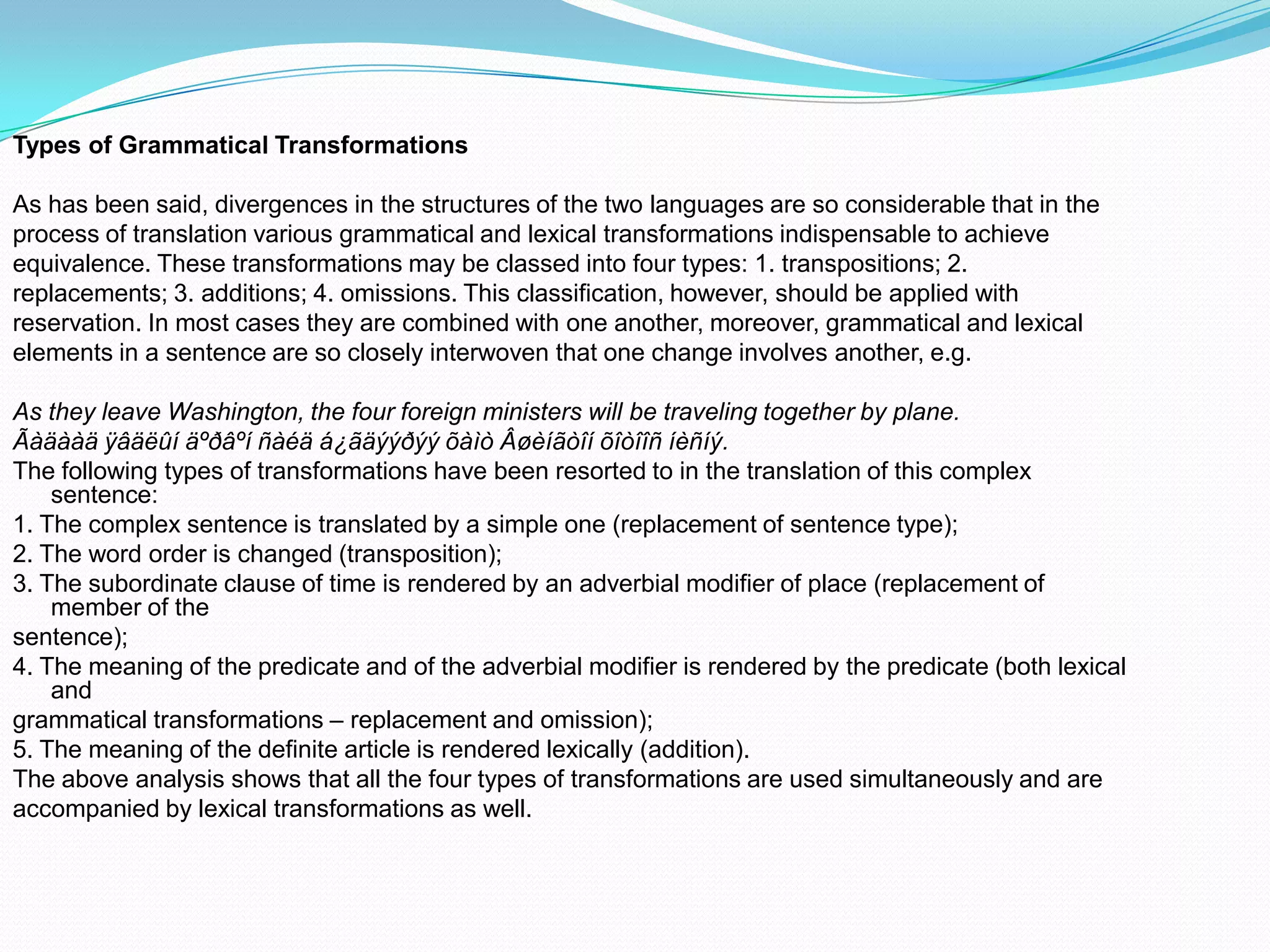 Types of Grammatical Transformations
As has been said, divergences in the structures of the two languages are so considerable that in the
process of translation various grammatical and lexical transformations indispensable to achieve
equivalence. These transformations may be classed into four types: 1. transpositions; 2.
replacements; 3. additions; 4. omissions. This classification, however, should be applied with
reservation. In most cases they are combined with one another, moreover, grammatical and lexical
elements in a sentence are so closely interwoven that one change involves another, e.g.
As they leave Washington, the four foreign ministers will be traveling together by plane.
Ãàäààä ÿâäëûí äºðâºí ñàéä á¿ãäýýðýý õàìò Âøèíãòîí õîòîîñ íèñíý.
The following types of transformations have been resorted to in the translation of this complex
sentence:
1. The complex sentence is translated by a simple one (replacement of sentence type);
2. The word order is changed (transposition);
3. The subordinate clause of time is rendered by an adverbial modifier of place (replacement of
member of the
sentence);
4. The meaning of the predicate and of the adverbial modifier is rendered by the predicate (both lexical
and
grammatical transformations – replacement and omission);
5. The meaning of the definite article is rendered lexically (addition).
The above analysis shows that all the four types of transformations are used simultaneously and are
accompanied by lexical transformations as well.

 