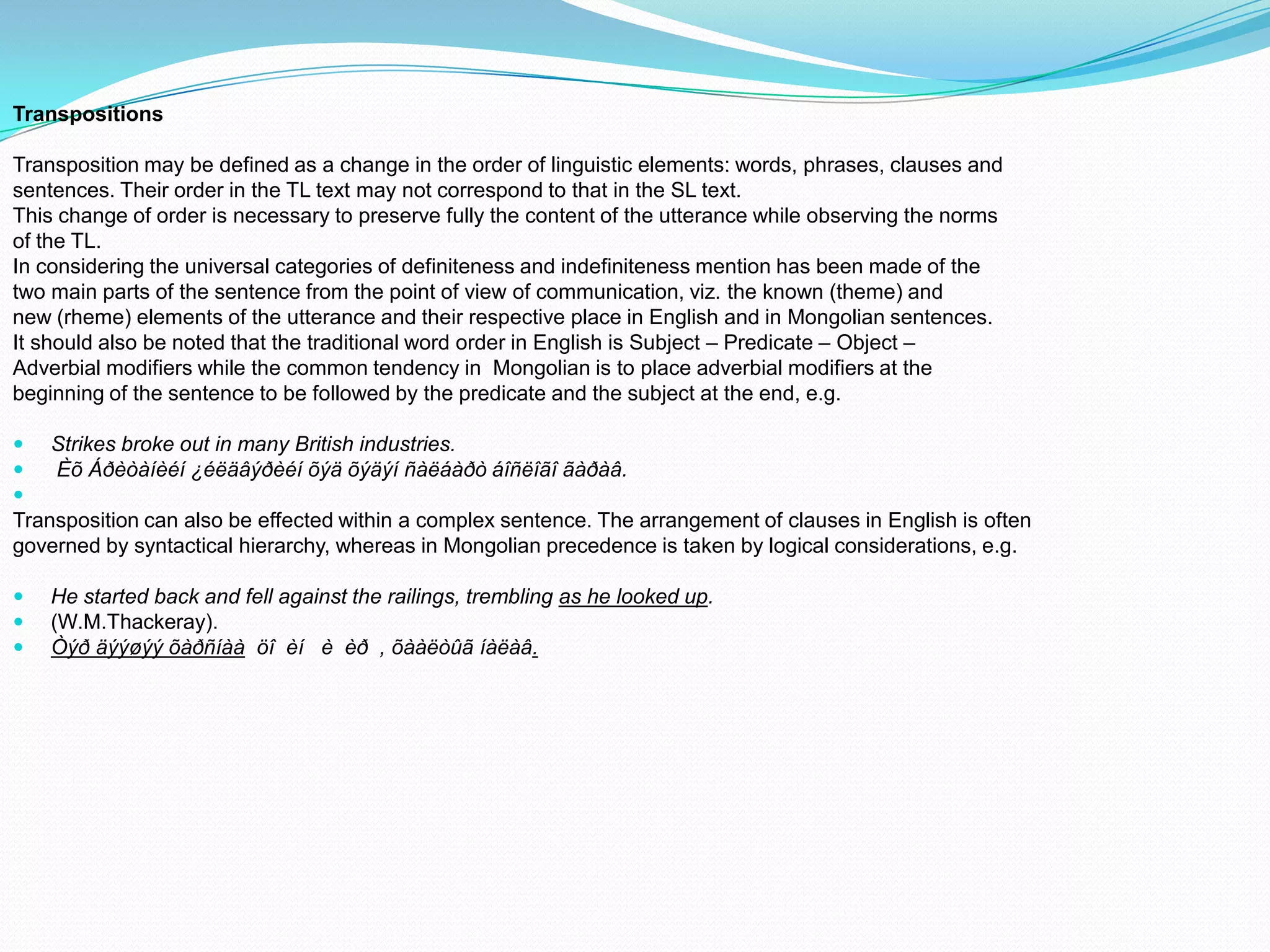 Transpositions

Transposition may be defined as a change in the order of linguistic elements: words, phrases, clauses and
sentences. Their order in the TL text may not correspond to that in the SL text.
This change of order is necessary to preserve fully the content of the utterance while observing the norms
of the TL.
In considering the universal categories of definiteness and indefiniteness mention has been made of the
two main parts of the sentence from the point of view of communication, viz. the known (theme) and
new (rheme) elements of the utterance and their respective place in English and in Mongolian sentences.
It should also be noted that the traditional word order in English is Subject – Predicate – Object –
Adverbial modifiers while the common tendency in Mongolian is to place adverbial modifiers at the
beginning of the sentence to be followed by the predicate and the subject at the end, e.g.




Strikes broke out in many British industries.
Èõ Áðèòàíèéí ¿éëäâýðèéí õýä õýäýí ñàëáàðò áîñëîãî ãàðàâ.

Transposition can also be effected within a complex sentence. The arrangement of clauses in English is often
governed by syntactical hierarchy, whereas in Mongolian precedence is taken by logical considerations, e.g.




He started back and fell against the railings, trembling as he looked up.
(W.M.Thackeray).
Òýð äýýøýý õàðñíàà öî èí è èð , õààëòûã íàëàâ.

 
