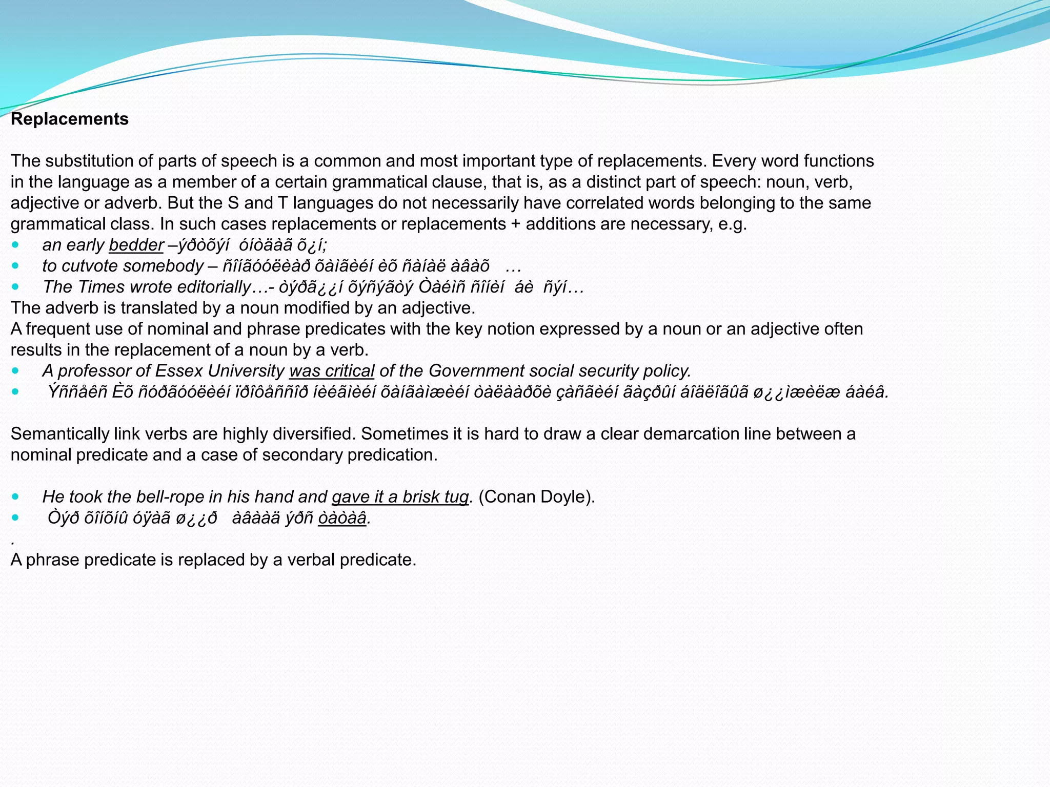 Replacements
The substitution of parts of speech is a common and most important type of replacements. Every word functions
in the language as a member of a certain grammatical clause, that is, as a distinct part of speech: noun, verb,
adjective or adverb. But the S and T languages do not necessarily have correlated words belonging to the same
grammatical class. In such cases replacements or replacements + additions are necessary, e.g.
 an early bedder –ýðòõýí óíòäàã õ¿í;
 to cutvote somebody – ñîíãóóëèàð õàìãèéí èõ ñàíàë àâàõ …
 The Times wrote editorially…- òýðã¿¿í õýñýãòý Òàéìñ ñîíèí áè ñýí…
The adverb is translated by a noun modified by an adjective.
A frequent use of nominal and phrase predicates with the key notion expressed by a noun or an adjective often
results in the replacement of a noun by a verb.
 A professor of Essex University was critical of the Government social security policy.

Ýññåêñ Èõ ñóðãóóëèéí ïðîôåññîð íèéãìèéí õàíãàìæèéí òàëààðõè çàñãèéí ãàçðûí áîäëîãûã ø¿¿ìæèëæ áàéâ.
Semantically link verbs are highly diversified. Sometimes it is hard to draw a clear demarcation line between a
nominal predicate and a case of secondary predication.



He took the bell-rope in his hand and gave it a brisk tug. (Conan Doyle).
Òýð õîíõíû óÿàã ø¿¿ð àâààä ýðñ òàòàâ.

.
A phrase predicate is replaced by a verbal predicate.

 