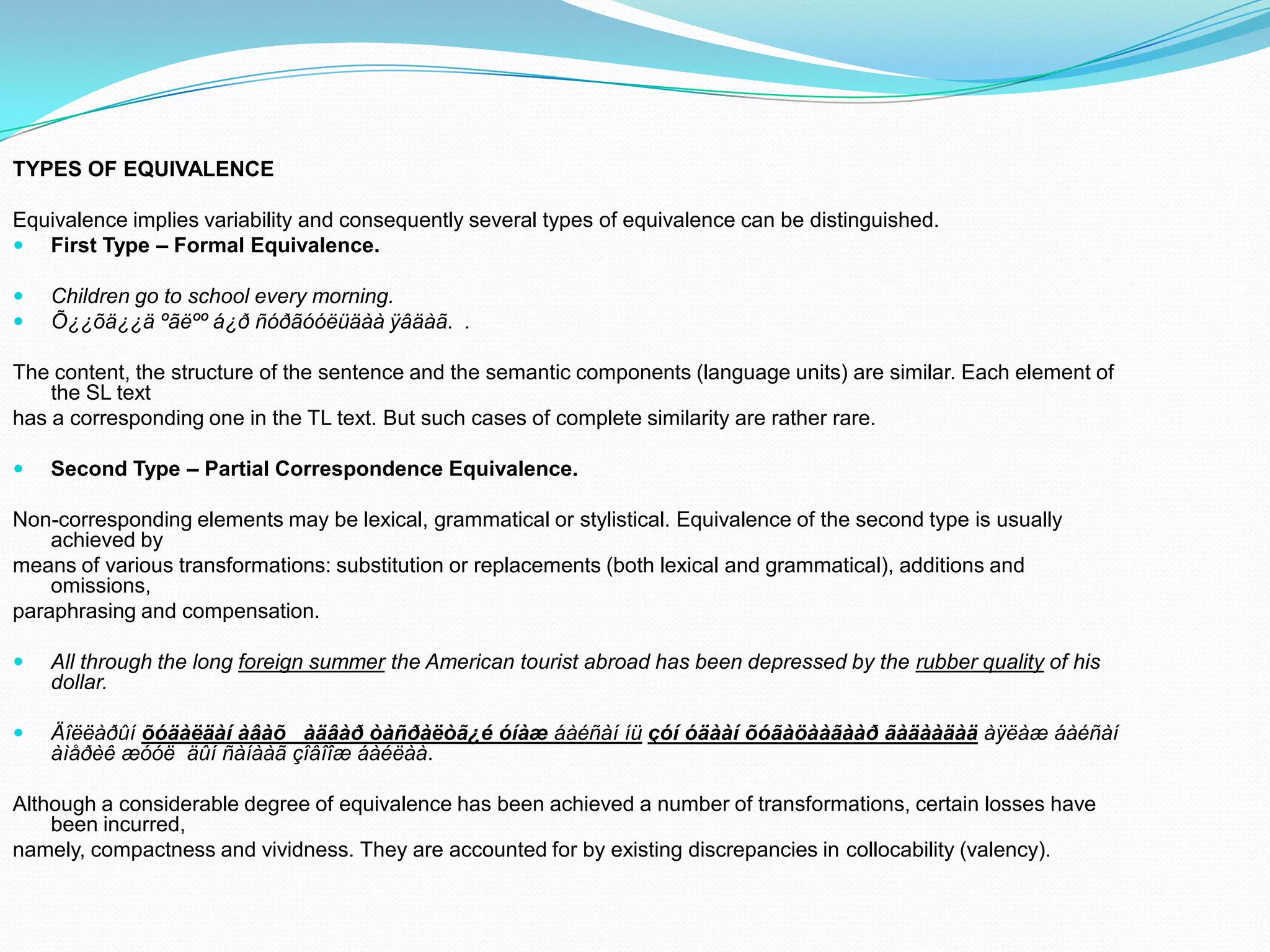 TYPES OF EQUIVALENCE
Equivalence implies variability and consequently several types of equivalence can be distinguished.
 First Type – Formal Equivalence.



Children go to school every morning.
Õ¿¿õä¿¿ä ºãëºº á¿ð ñóðãóóëüäàà ÿâäàã. .

The content, the structure of the sentence and the semantic components (language units) are similar. Each element of
the SL text
has a corresponding one in the TL text. But such cases of complete similarity are rather rare.


Second Type – Partial Correspondence Equivalence.

Non-corresponding elements may be lexical, grammatical or stylistical. Equivalence of the second type is usually
achieved by
means of various transformations: substitution or replacements (both lexical and grammatical), additions and
omissions,
paraphrasing and compensation.


All through the long foreign summer the American tourist abroad has been depressed by the rubber quality of his
dollar.



Äîëëàðûí õóäàëäàí àâàõ àäâàð òàñðàëòã¿é óíàæ áàéñàí íü çóí óäààí õóãàöààãààð ãàäààäàä àÿëàæ áàéñàí
àìåðèê æóóë äûí ñàíààã çîâîîæ áàéëàà.

Although a considerable degree of equivalence has been achieved a number of transformations, certain losses have
been incurred,
namely, compactness and vividness. They are accounted for by existing discrepancies in collocability (valency).

 