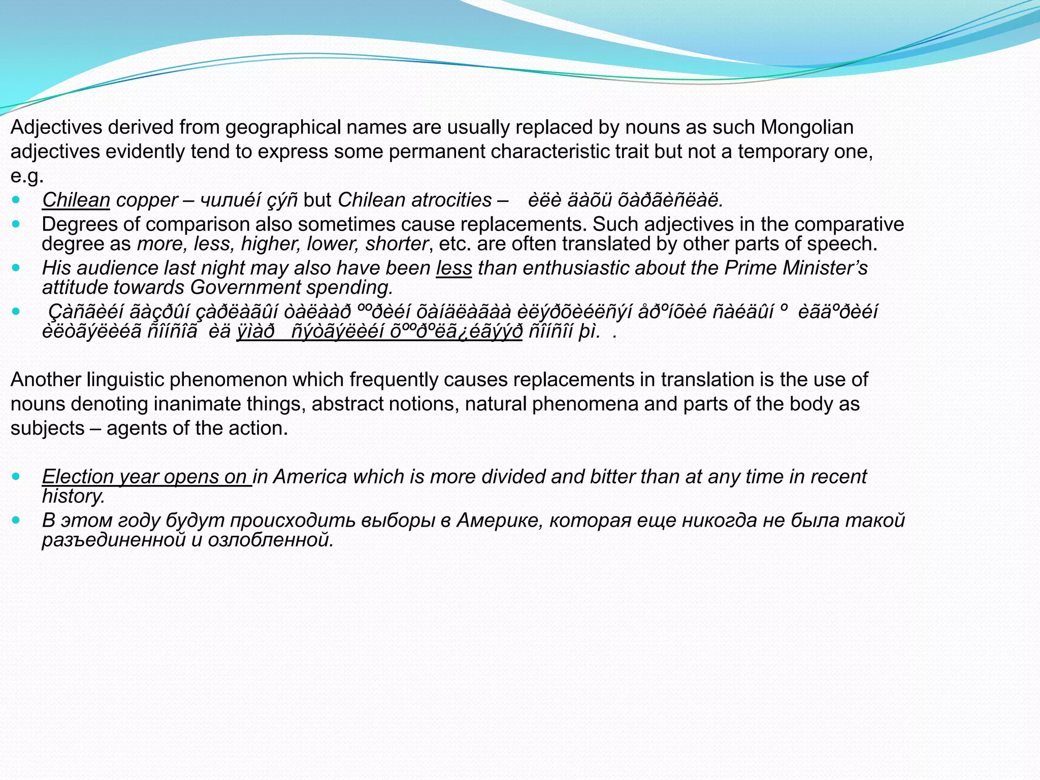 Adjectives derived from geographical names are usually replaced by nouns as such Mongolian
adjectives evidently tend to express some permanent characteristic trait but not a temporary one,
e.g.
 Chilean copper – чилиéí çýñ but Chilean atrocities – èëè äàõü õàðãèñëàë.
 Degrees of comparison also sometimes cause replacements. Such adjectives in the comparative
degree as more, less, higher, lower, shorter, etc. are often translated by other parts of speech.
 His audience last night may also have been less than enthusiastic about the Prime Minister’s
attitude towards Government spending.
 Çàñãèéí ãàçðûí çàðëàãûí òàëààð ººðèéí õàíäëàãàà èëýðõèéëñýí åðºíõèé ñàéäûí º èãäºðèéí
èëòãýëèéã ñîíñîã èä ÿìàð ñýòãýëèéí õººðºëã¿éãýýð ñîíñîí þì. .
Another linguistic phenomenon which frequently causes replacements in translation is the use of
nouns denoting inanimate things, abstract notions, natural phenomena and parts of the body as
subjects – agents of the action.



Election year opens on in America which is more divided and bitter than at any time in recent
history.
В этом году будут происходить выборы в Америке, которая еще никогда не была такой
разъединенной и озлобленной.

 