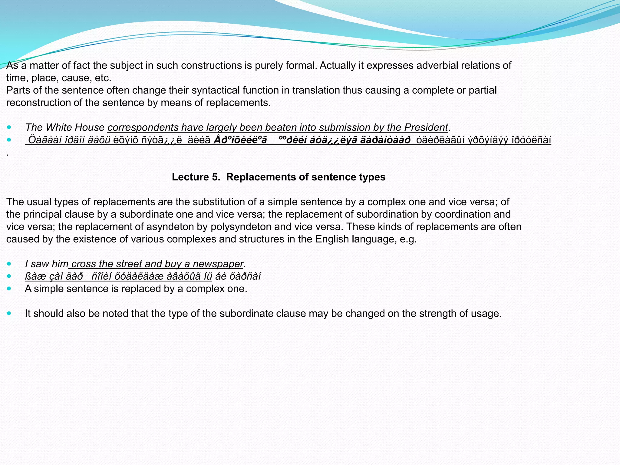 As a matter of fact the subject in such constructions is purely formal. Actually it expresses adverbial relations of
time, place, cause, etc.
Parts of the sentence often change their syntactical function in translation thus causing a complete or partial
reconstruction of the sentence by means of replacements.



The White House correspondents have largely been beaten into submission by the President.
Öàãààí îðäîí äàõü èõýíõ ñýòã¿¿ë äèéã Åðºíõèéëºã ººðèéí áóä¿¿ëýã äàðàìòààð óäèðëàãûí ýðõýíäýý îðóóëñàí

.
Lecture 5. Replacements of sentence types
The usual types of replacements are the substitution of a simple sentence by a complex one and vice versa; of
the principal clause by a subordinate one and vice versa; the replacement of subordination by coordination and
vice versa; the replacement of asyndeton by polysyndeton and vice versa. These kinds of replacements are often
caused by the existence of various complexes and structures in the English language, e.g.




I saw him cross the street and buy a newspaper.
ßàæ çàì ãàð ñîíèí õóäàëäàæ àâàõûã íü áè õàðñàí
A simple sentence is replaced by a complex one.



It should also be noted that the type of the subordinate clause may be changed on the strength of usage.

 