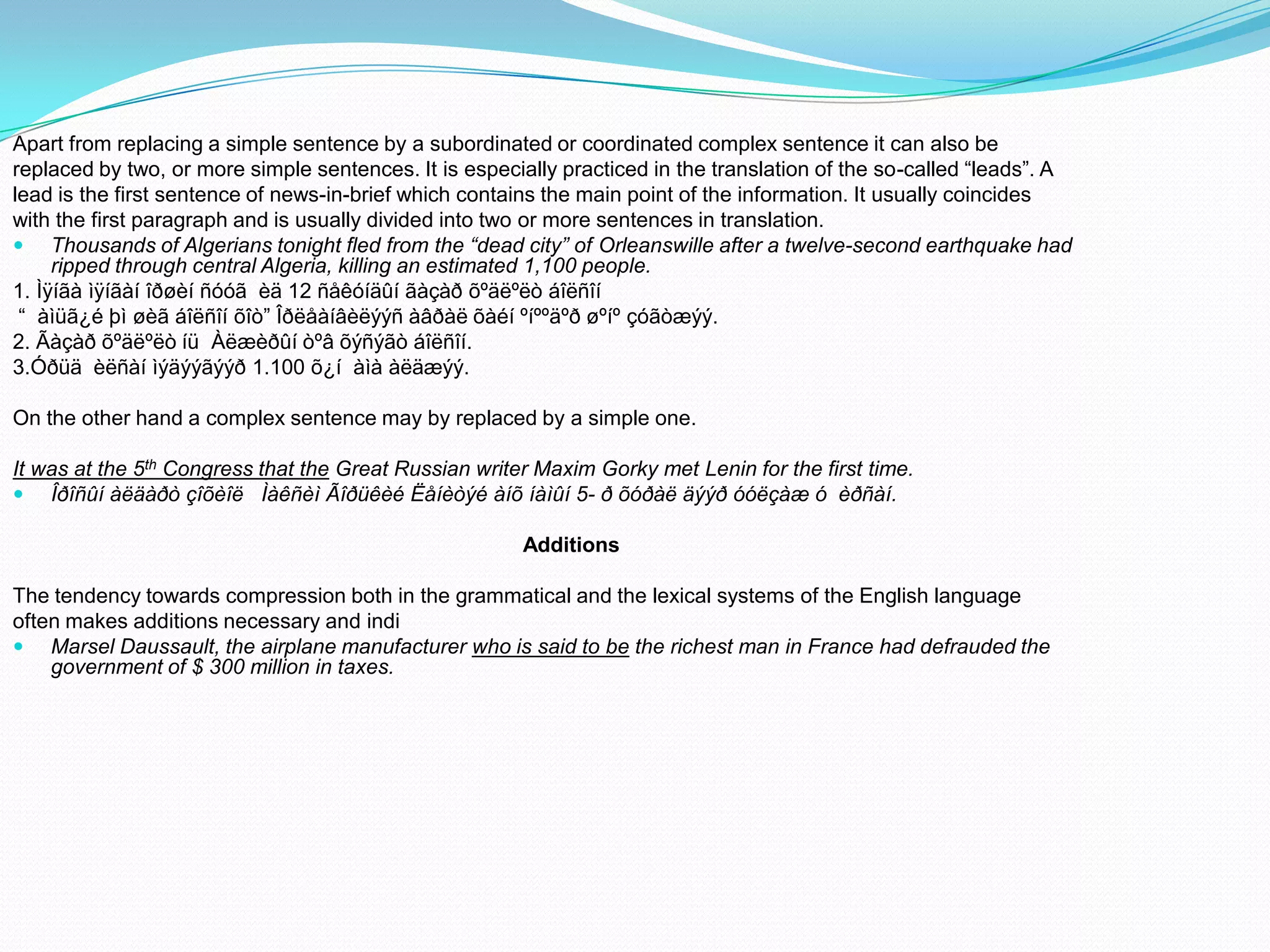 Apart from replacing a simple sentence by a subordinated or coordinated complex sentence it can also be
replaced by two, or more simple sentences. It is especially practiced in the translation of the so-called “leads”. A
lead is the first sentence of news-in-brief which contains the main point of the information. It usually coincides
with the first paragraph and is usually divided into two or more sentences in translation.
 Thousands of Algerians tonight fled from the “dead city” of Orleanswille after a twelve-second earthquake had
ripped through central Algeria, killing an estimated 1,100 people.
1. Ìÿíãà ìÿíãàí îðøèí ñóóã èä 12 ñåêóíäûí ãàçàð õºäëºëò áîëñîí
“ àìüã¿é þì øèã áîëñîí õîò” Îðëåàíâèëýýñ àâðàë õàéí ºíººäºð øºíº çóãòæýý.
2. Ãàçàð õºäëºëò íü Àëæèðûí òºâ õýñýãò áîëñîí.
3.Óðüä èëñàí ìýäýýãýýð 1.100 õ¿í àìà àëäæýý.
On the other hand a complex sentence may by replaced by a simple one.
It was at the 5th Congress that the Great Russian writer Maxim Gorky met Lenin for the first time.
 Îðîñûí àëäàðò çîõèîë Ìàêñèì Ãîðüêèé Ëåíèòýé àíõ íàìûí 5- ð õóðàë äýýð óóëçàæ ó èðñàí.
Additions
The tendency towards compression both in the grammatical and the lexical systems of the English language
often makes additions necessary and indi
 Marsel Daussault, the airplane manufacturer who is said to be the richest man in France had defrauded the
government of $ 300 million in taxes.

 