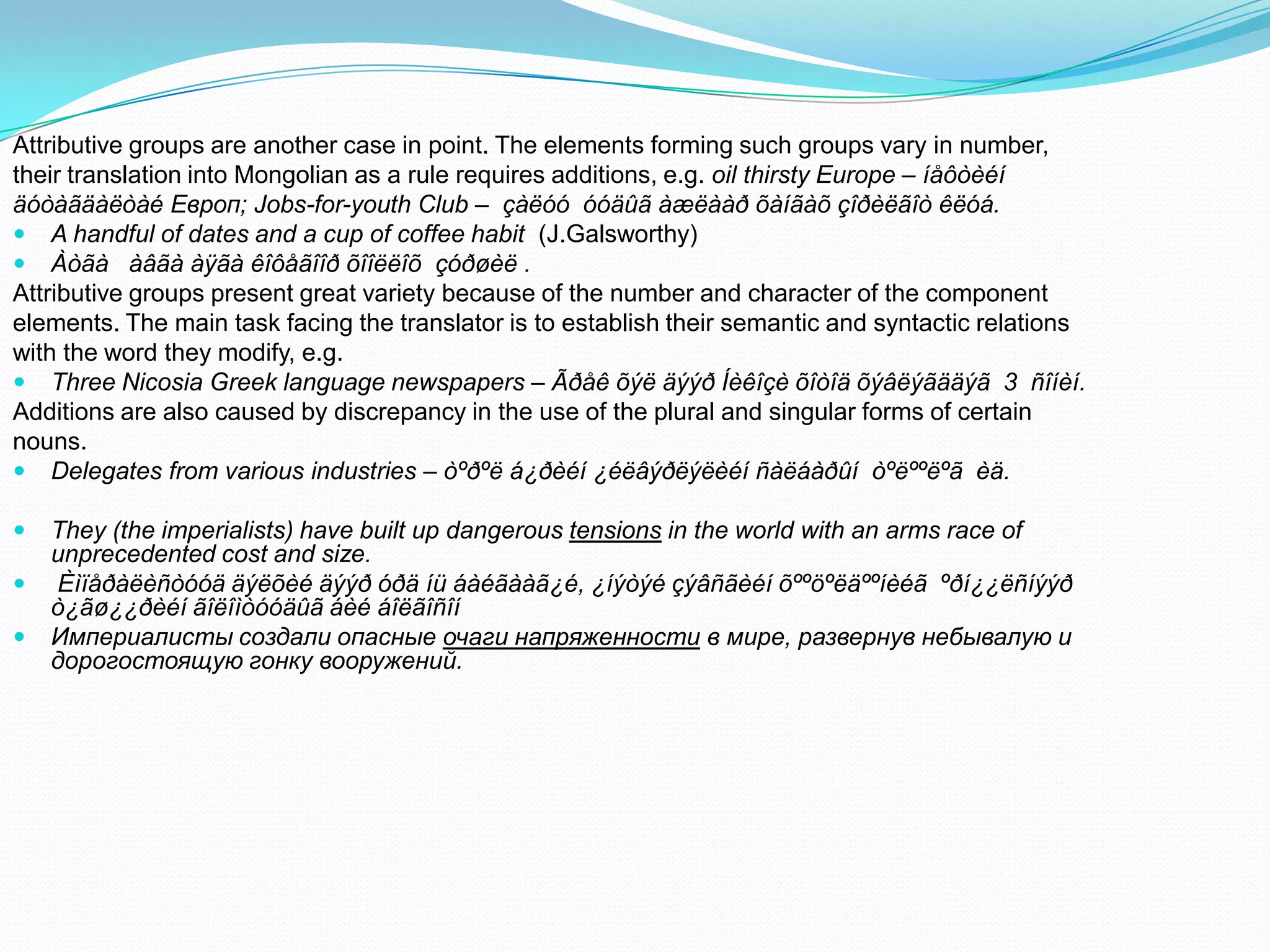 Attributive groups are another case in point. The elements forming such groups vary in number,
their translation into Mongolian as a rule requires additions, e.g. oil thirsty Europe – íåôòèéí
äóòàãäàëòàé Европ; Jobs-for-youth Club – çàëóó óóäûã àæëààð õàíãàõ çîðèëãîò êëóá.
 A handful of dates and a cup of coffee habit (J.Galsworthy)
 Àòãà àâãà àÿãà êîôåãîîð õîîëëîõ çóðøèë .
Attributive groups present great variety because of the number and character of the component
elements. The main task facing the translator is to establish their semantic and syntactic relations
with the word they modify, e.g.
 Three Nicosia Greek language newspapers – Ãðåê õýë äýýð Íèêîçè õîòîä õýâëýãääýã 3 ñîíèí.
Additions are also caused by discrepancy in the use of the plural and singular forms of certain
nouns.
 Delegates from various industries – òºðºë á¿ðèéí ¿éëâýðëýëèéí ñàëáàðûí òºëººëºã èä.




They (the imperialists) have built up dangerous tensions in the world with an arms race of
unprecedented cost and size.
Èìïåðàëèñòóóä äýëõèé äýýð óðä íü áàéãààã¿é, ¿íýòýé çýâñãèéí õººöºëäººíèéã ºðí¿¿ëñíýýð
ò¿ãø¿¿ðèéí ãîëîìòóóäûã áèé áîëãîñîí
Империалисты создали опасные очаги напряженности в мире, развернув небывалую и
дорогостоящую гонку вооружений.

 