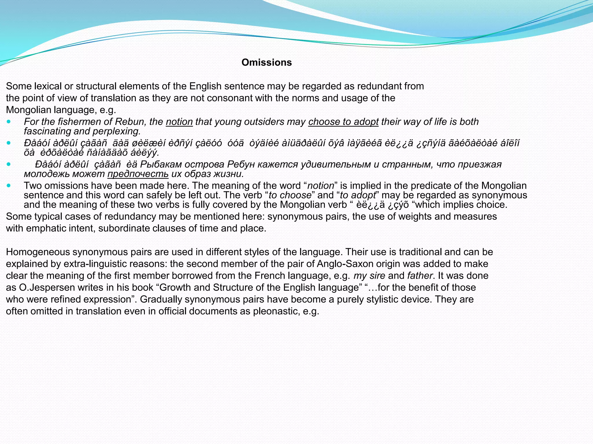 Omissions
Some lexical or structural elements of the English sentence may be regarded as redundant from
the point of view of translation as they are not consonant with the norms and usage of the
Mongolian language, e.g.
 For the fishermen of Rebun, the notion that young outsiders may choose to adopt their way of life is both
fascinating and perplexing.
 Ðåáóí àðëûí çàãàñ äàä øèëæèí èðñýí çàëóó óóä òýäíèé àìüäðàëûí õýâ ìàÿãèéã èë¿¿ä ¿çñýíä ãàéõàëòàé áîëîí
õà èðõàëòàé ñàíàãäàõ áèëýý.

Ðåáóí àðëûí çàãàñ èä Рыбакам острова Ребун кажется удивительным и странным, что приезжая
молодежь может предпочесть их образ жизни.
 Two omissions have been made here. The meaning of the word “notion” is implied in the predicate of the Mongolian
sentence and this word can safely be left out. The verb “to choose” and “to adopt” may be regarded as synonymous
and the meaning of these two verbs is fully covered by the Mongolian verb “ èë¿¿ä ¿çýõ “which implies choice.
Some typical cases of redundancy may be mentioned here: synonymous pairs, the use of weights and measures
with emphatic intent, subordinate clauses of time and place.
Homogeneous synonymous pairs are used in different styles of the language. Their use is traditional and can be
explained by extra-linguistic reasons: the second member of the pair of Anglo-Saxon origin was added to make
clear the meaning of the first member borrowed from the French language, e.g. my sire and father. It was done
as O.Jespersen writes in his book “Growth and Structure of the English language” “…for the benefit of those
who were refined expression”. Gradually synonymous pairs have become a purely stylistic device. They are
often omitted in translation even in official documents as pleonastic, e.g.

 