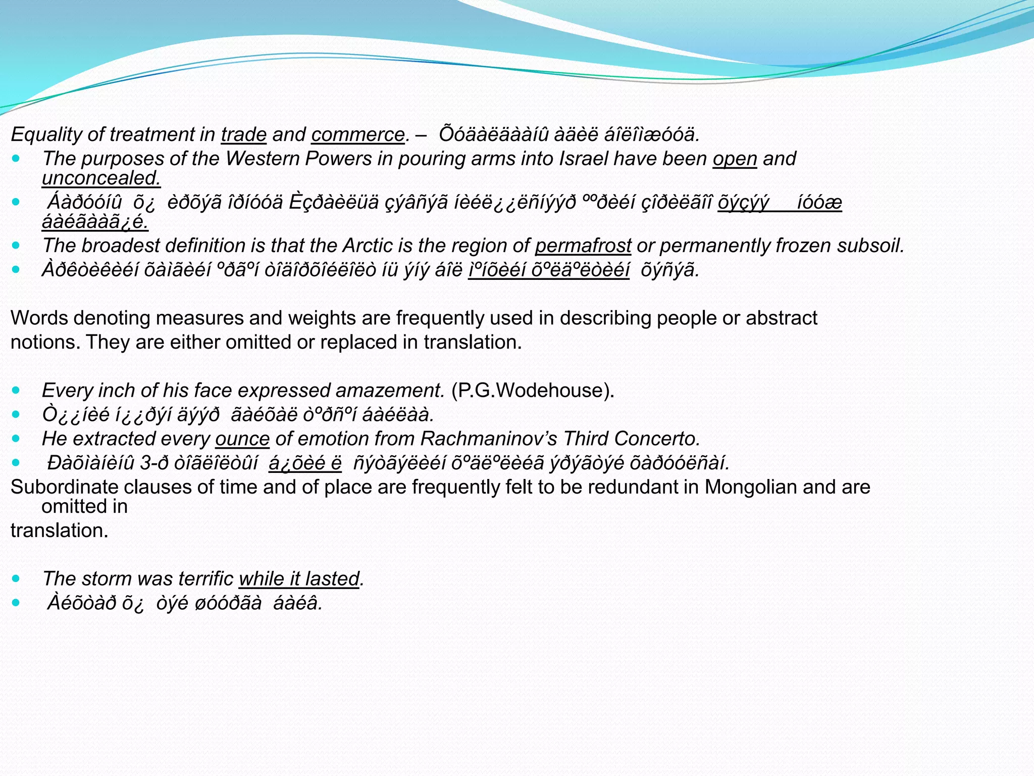 Equality of treatment in trade and commerce. – Õóäàëäààíû àäèë áîëîìæóóä.
 The purposes of the Western Powers in pouring arms into Israel have been open and
unconcealed.
 Áàðóóíû õ¿ èðõýã îðíóóä Èçðàèëüä çýâñýã íèéë¿¿ëñíýýð ººðèéí çîðèëãîî õýçýý íóóæ
áàéãààã¿é.
 The broadest definition is that the Arctic is the region of permafrost or permanently frozen subsoil.
 Àðêòèêèéí õàìãèéí ºðãºí òîäîðõîéëîëò íü ýíý áîë ìºíõèéí õºëäºëòèéí õýñýã.
Words denoting measures and weights are frequently used in describing people or abstract
notions. They are either omitted or replaced in translation.





Every inch of his face expressed amazement. (P.G.Wodehouse).
Ò¿¿íèé í¿¿ðýí äýýð ãàéõàë òºðñºí áàéëàà.
He extracted every ounce of emotion from Rachmaninov’s Third Concerto.
Ðàõìàíèíû 3-ð òîãëîëòûí á¿õèé ë ñýòãýëèéí õºäëºëèéã ýðýãòýé õàðóóëñàí.
Subordinate clauses of time and of place are frequently felt to be redundant in Mongolian and are
omitted in
translation.



The storm was terrific while it lasted.
Àéõòàð õ¿ òýé øóóðãà áàéâ.

 