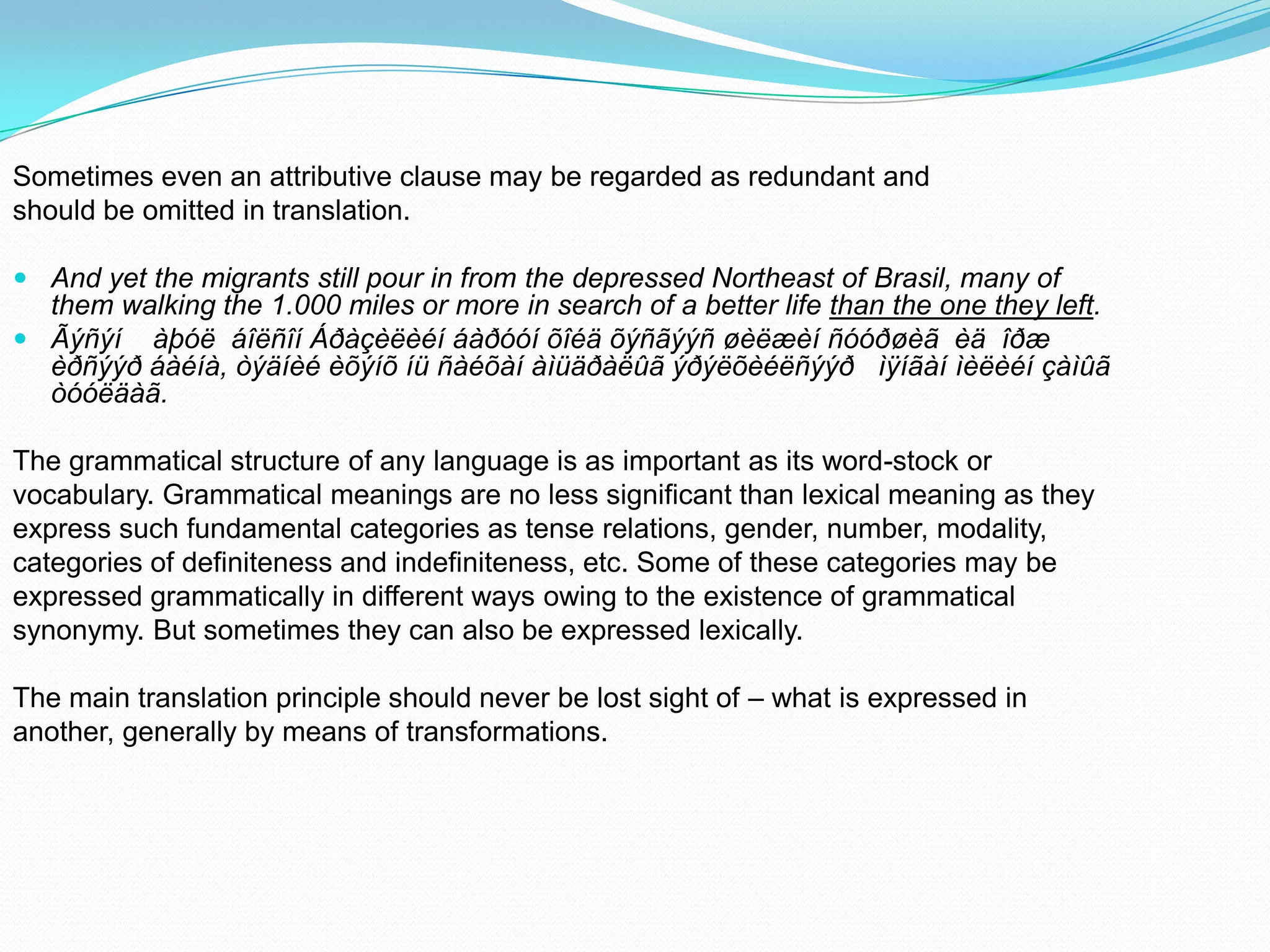 Sometimes even an attributive clause may be regarded as redundant and
should be omitted in translation.
 And yet the migrants still pour in from the depressed Northeast of Brasil, many of
them walking the 1.000 miles or more in search of a better life than the one they left.
 Ãýñýí àþóë áîëñîí Áðàçèëèéí áàðóóí õîéä õýñãýýñ øèëæèí ñóóðøèã èä îðæ
èðñýýð áàéíà, òýäíèé èõýíõ íü ñàéõàí àìüäðàëûã ýðýëõèéëñýýð ìÿíãàí ìèëèéí çàìûã
òóóëäàã.

The grammatical structure of any language is as important as its word-stock or
vocabulary. Grammatical meanings are no less significant than lexical meaning as they
express such fundamental categories as tense relations, gender, number, modality,
categories of definiteness and indefiniteness, etc. Some of these categories may be
expressed grammatically in different ways owing to the existence of grammatical
synonymy. But sometimes they can also be expressed lexically.
The main translation principle should never be lost sight of – what is expressed in
another, generally by means of transformations.

 