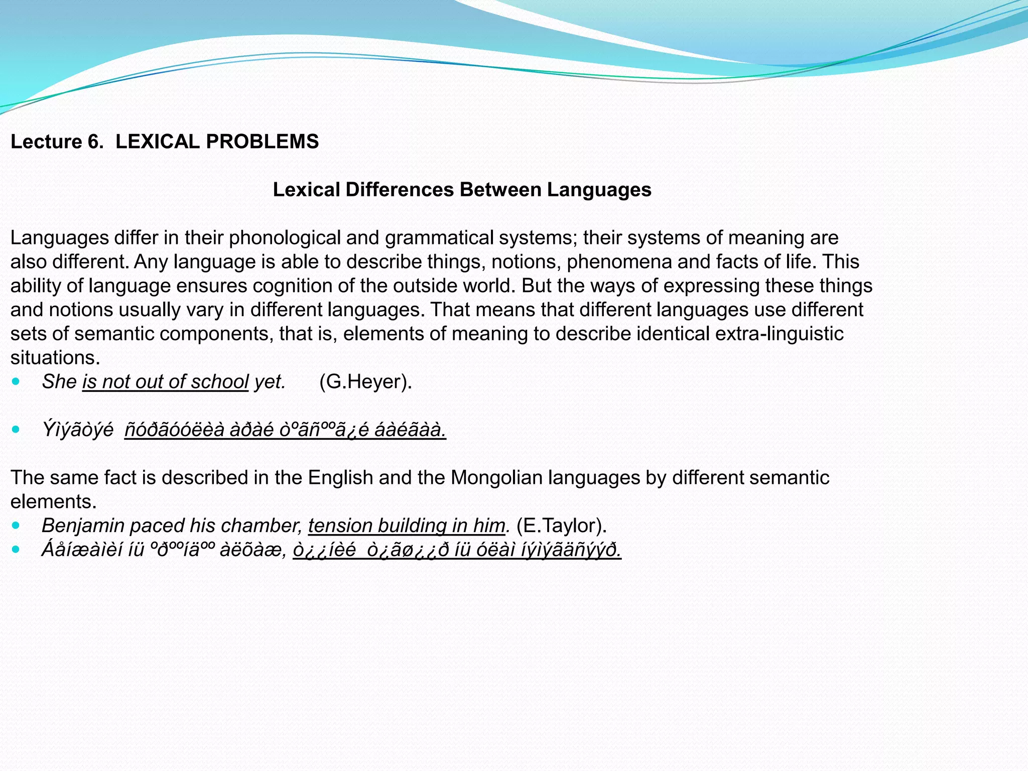 Lecture 6. LEXICAL PROBLEMS
Lexical Differences Between Languages
Languages differ in their phonological and grammatical systems; their systems of meaning are
also different. Any language is able to describe things, notions, phenomena and facts of life. This
ability of language ensures cognition of the outside world. But the ways of expressing these things
and notions usually vary in different languages. That means that different languages use different
sets of semantic components, that is, elements of meaning to describe identical extra-linguistic
situations.
 She is not out of school yet.
(G.Heyer).


Ýìýãòýé ñóðãóóëèà àðàé òºãñººã¿é áàéãàà.

The same fact is described in the English and the Mongolian languages by different semantic
elements.
 Benjamin paced his chamber, tension building in him. (E.Taylor).
 Áåíæàìèí íü ºðººíäºº àëõàæ, ò¿¿íèé ò¿ãø¿¿ð íü óëàì íýìýãäñýýð.

 