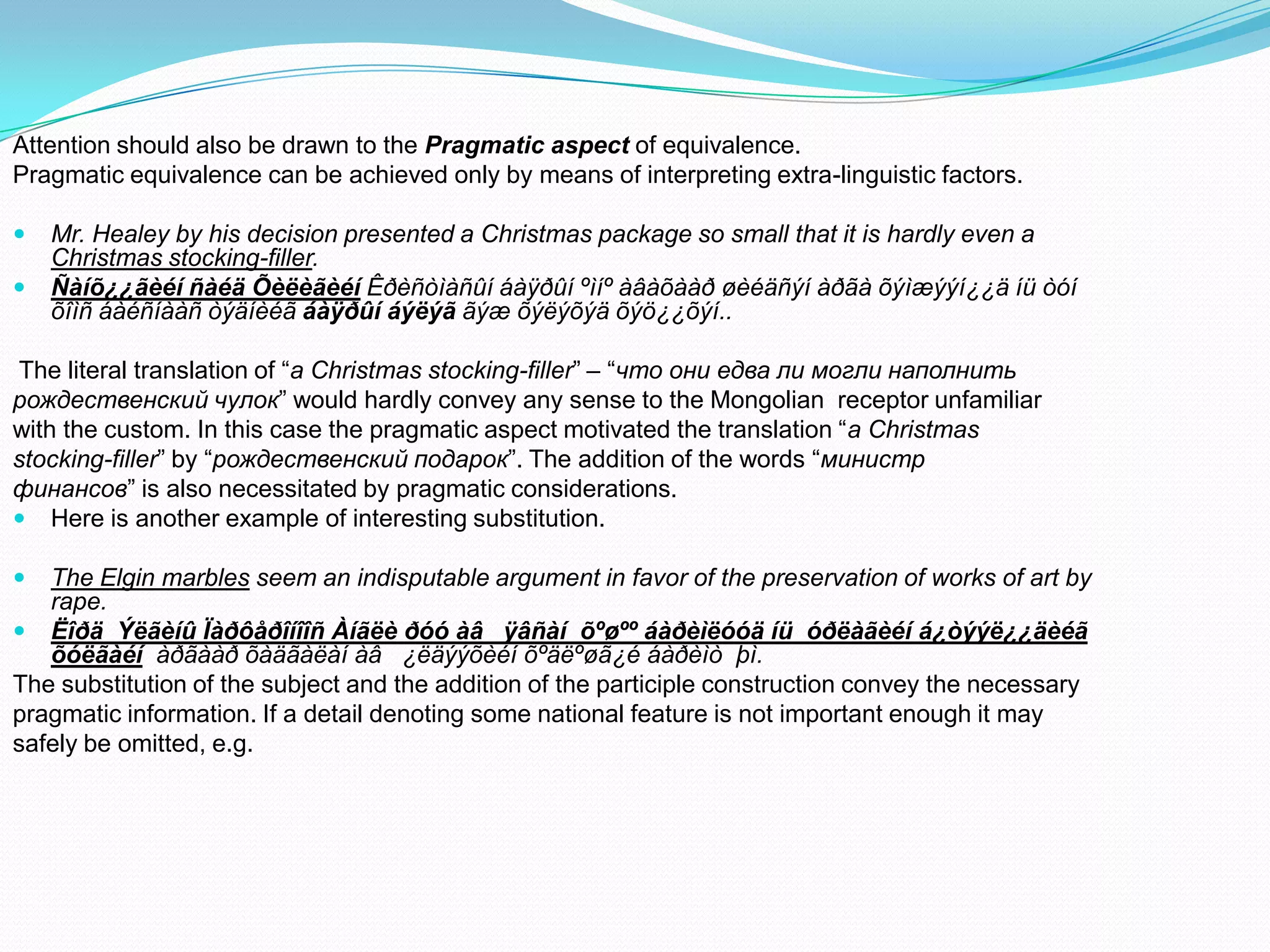 Attention should also be drawn to the Pragmatic aspect of equivalence.
Pragmatic equivalence can be achieved only by means of interpreting extra-linguistic factors.



Mr. Healey by his decision presented a Christmas package so small that it is hardly even a
Christmas stocking-filler.
Ñàíõ¿¿ãèéí ñàéä Õèëèãèéí Êðèñòìàñûí áàÿðûí ºìíº àâàõààð øèéäñýí àðãà õýìæýýí¿¿ä íü òóí
õîìñ áàéñíààñ òýäíèéã áàÿðûí áýëýã ãýæ õýëýõýä õýö¿¿õýí..

The literal translation of “a Christmas stocking-filler” – “что они едва ли могли наполнить
рождественский чулок” would hardly convey any sense to the Mongolian receptor unfamiliar
with the custom. In this case the pragmatic aspect motivated the translation “a Christmas
stocking-filler” by “рождественский подарок”. The addition of the words “министр
финансов” is also necessitated by pragmatic considerations.
 Here is another example of interesting substitution.


The Elgin marbles seem an indisputable argument in favor of the preservation of works of art by
rape.
 Ëîðä Ýëãèíû Ïàðôåðîíîîñ Àíãëè ðóó àâ ÿâñàí õºøºº áàðèìëóóä íü óðëàãèéí á¿òýýë¿¿äèéã
õóëãàéí àðãààð õàäãàëàí àâ ¿ëäýýõèéí õºäëºøã¿é áàðèìò þì.
The substitution of the subject and the addition of the participle construction convey the necessary
pragmatic information. If a detail denoting some national feature is not important enough it may
safely be omitted, e.g.

 
