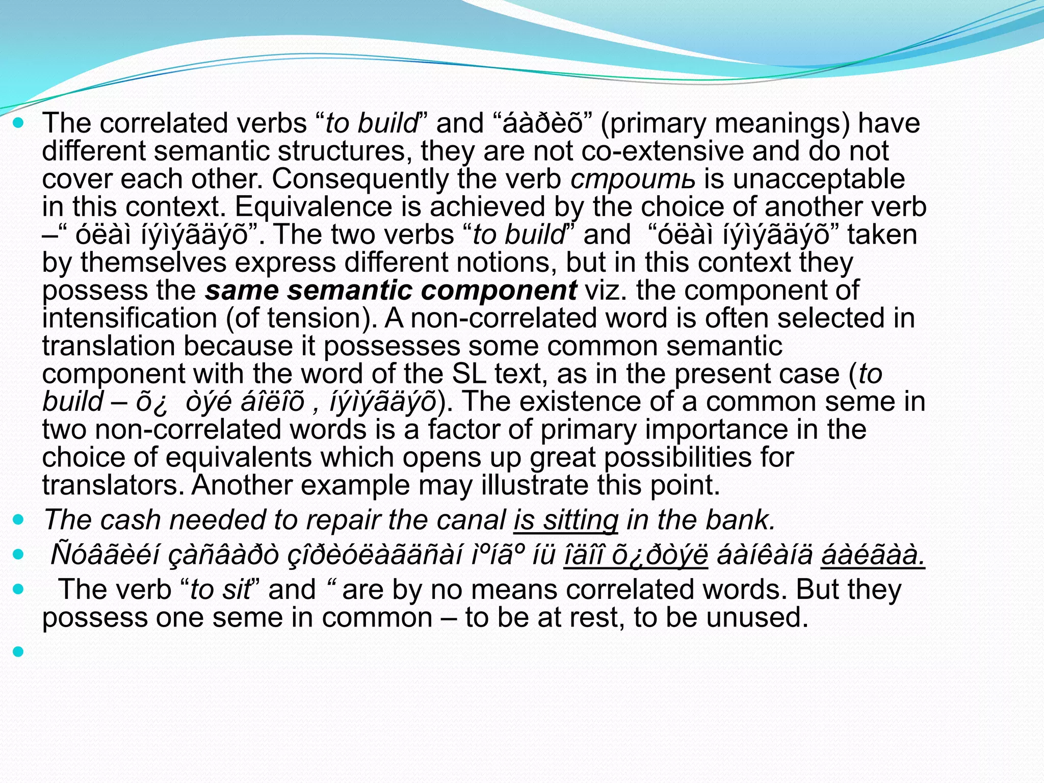  The correlated verbs “to build” and “áàðèõ” (primary meanings) have

different semantic structures, they are not co-extensive and do not
cover each other. Consequently the verb строить is unacceptable
in this context. Equivalence is achieved by the choice of another verb
–“ óëàì íýìýãäýõ”. The two verbs “to build” and “óëàì íýìýãäýõ” taken
by themselves express different notions, but in this context they
possess the same semantic component viz. the component of
intensification (of tension). A non-correlated word is often selected in
translation because it possesses some common semantic
component with the word of the SL text, as in the present case (to
build – õ¿ òýé áîëîõ , íýìýãäýõ). The existence of a common seme in
two non-correlated words is a factor of primary importance in the
choice of equivalents which opens up great possibilities for
translators. Another example may illustrate this point.
 The cash needed to repair the canal is sitting in the bank.
 Ñóâãèéí çàñâàðò çîðèóëàãäñàí ìºíãº íü îäîî õ¿ðòýë áàíêàíä áàéãàà.
 The verb “to sit” and “ are by no means correlated words. But they
possess one seme in common – to be at rest, to be unused.


 